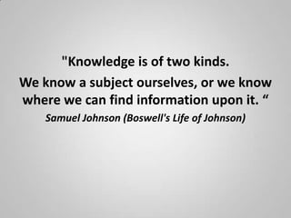 "Knowledge is of two kinds.
We know a subject ourselves, or we know
where we can find information upon it. “
    Samuel Johnson (Boswell's Life of Johnson)
 