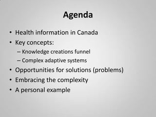 Agenda
• Health information in Canada
• Key concepts:
  – Knowledge creations funnel
  – Complex adaptive systems
• Opportunities for solutions (problems)
• Embracing the complexity
• A personal example
 