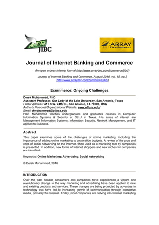 Journal of Internet Banking and Commerce
         An open access Internet journal (http://www.arraydev.com/commerce/jibc/)

           Journal of Internet Banking and Commerce, August 2010, vol. 15, no.2
                          (http://www.arraydev.com/commerce/jibc/)


                     Ecommerce: Ongoing Challenges
Derek Mohammed, PhD
Assistant Professor, Our Lady of the Lake University, San Antonio, Texas
Postal Address: 411 S.W. 24th St., San Antonio, TX 78207, USA
Author's Personal/Organizational Website: www.ollusa.edu/
Email: dmohammed@ollusa.edu
Prof. Mohammed teaches undergraduate and graduates courses in Computer
Information Systems & Security at OLLU in Texas. His areas of interest are
Management Information Systems, Information Security, Network Management, and IT
applied to Business.

Abstract
This paper examines some of the challenges of online marketing, including the
importance of adding online marketing to corporation budgets. A review of the pros and
cons of social networking on the Internet, when used as a marketing tool by companies
is presented. In addition, new forms of Internet shoppers and new niches for companies
are identified.

Keywords: Online Marketing; Advertising; Social networking

© Derek Mohammed, 2010



INTRODUCTION
Over the past decade consumers and companies have experienced a vibrant and
revolutionary change in the way marketing and advertising have been applied to new
and existing products and services. These changes are being promoted by advances in
technology that have led to increasing growth of communication through interactive
media, primarily the Internet. Today, most companies are delving into Internet marketing
 