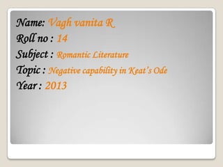 Name: Vagh vanita R
Roll no : 14
Subject : Romantic Literature
Topic : Negative capability in Keat’s Ode
Year : 2013
 