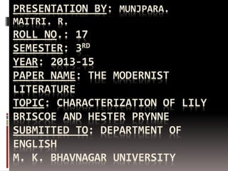 PRESENTATION BY: MUNJPARA. 
MAITRI. R. 
ROLL NO.: 17 
SEMESTER: 3RD 
YEAR: 2013-15 
PAPER NAME: THE MODERNIST 
LITERATURE 
TOPIC: CHARACTERIZATION OF LILY 
BRISCOE AND HESTER PRYNNE 
SUBMITTED TO: DEPARTMENT OF 
ENGLISH 
M. K. BHAVNAGAR UNIVERSITY 
 