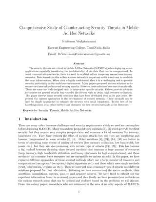 Comprehensive Study of Counter-acting Security Threats in Mobile
Ad Hoc Networks
Srinivasan Venkataramani
Easwari Engineering College, TamilNadu, India
Email: DrSrinivasanVenkataramani@gmail.com
Abstract
The security threats are critical in Mobile Ad Hoc Networks (MANETs), when deploying secure
applications especially considering the conﬁdentiality of the data that can be compromised. In
usual communication networks, there is a need to establish ad hoc temporary connections in many
scenarios. Data transfer in this ad hoc wireless network is important and it is not easy to establish
the large infrastructure. When data is highly conﬁdential, then it is a challenging task to provide
security particularly in the malicious environment. Many papers proposed various solutions as to
counter-act internal and external security attacks. However, most solutions have certain trade-oﬀs.
There are some methods designed only to counter-act speciﬁc attacks. Others provide solutions
to counter-act general attacks but consider the factors such as delay, high resource utilization.
This paper surveys many security solutions that have been developed from in the past years. We
present the current approaches in the development of secured systems. These methods can be
used by simple approaches to enhance the security with small complexity. To the best of our
knowledge,there is no other surveys that discusses the new secured methods in the literature.
Keywords: Security Threats, Mobile Ad Hoc Networks
1 Introduction
There are many other immense challenges and security requirements which we need to contemplate
before deploying MANETs. Many researchers proposed their solutions [1], [2] which provide excellent
security but they require very complex computations and consume a lot of resources like memory,
bandwidth etc. They have reduced the eﬀect of various attacks but still they are insuﬃcient and
become compromised in some attacks [3], [4]. Other solutions [8], [24], [34], [35] are better in
terms of providing some extent of quality of services (low memory utilization, low bandwidth, low
power etc.) but they are also promising with certain type of attacks [24], [25]. This has become
a big tradeoﬀ between choosing those secured methods that consume a huge amount of resources
(large memory, high bandwidth utilization and heavy processors for high computations), and those
methods that consume fewer resources but are susceptible to various attacks. In this paper, we have
explored diﬀerent approaches of those secured methods which use a large number of resources and
computations (encryption/ decryption/ digital signatures etc.) and those which uses simple methods
(trust/ observation/ reputation etc.). Then we surveyed most common types of attacks and diﬀerent
solutions proposed for their alleviation. Following we have summarized the secure methods, their
assertions, assumptions, metrics, positive and negative aspects. We have tried to extract out the
expedient information from the reviewed papers and then ﬁnally we have presented our outlooks on
the various research areas that can be deﬁned and explored based on the problems we will discuss.
From this survey paper, researchers who are interested in the area of security aspects of MANETs
1
 
