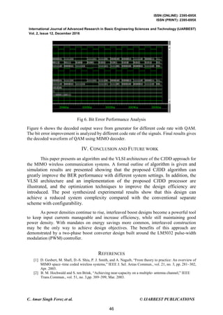 ISSN (ONLINE): 2395-695X
ISSN (PRINT): 2395-695X
International Journal of Advanced Research in Basic Engineering Sciences and Technology (IJARBEST)
Vol. 2, Issue 12, December 2016
C. Amar Singh Feroz et al. © IJARBEST PUBLICATIONS
Fig 6. Bit Error Performance Analysis
Figure 6 shows the decoded output wave from generator for different code rate with QAM.
The bit error improvement is analyzed by different code rate of the signals. Final results gives
the decoded waveform of QAM using MIMO decoder.
IV. CONCLUSION AND FUTURE WORK
This paper presents an algorithm and the VLSI architecture of the CJDD approach for
the MIMO wireless communication systems. A formal outline of algorithm is given and
simulation results are presented showing that the proposed CJDD algorithm can
greatly improve the BER performance with different system settings. In addition, the
VLSI architecture and an implementation of the proposed CJDD processor are
illustrated, and the optimization techniques to improve the design efficiency are
introduced. The post synthesized experimental results show that this design can
achieve a reduced system complexity compared with the conventional separate
scheme with configurability.
As power densities continue to rise, interleaved boost designs become a powerful tool
to keep input currents manageable and increase efficiency, while still maintaining good
power density. With mandates on energy savings more common, interleaved construction
may be the only way to achieve design objectives. The benefits of this approach are
demonstrated by a two-phase boost converter design built around the LM5032 pulse-width
modulation (PWM) controller.
REFERENCES
[1] D. Gesbert, M. Shafi, D.-S. Shiu, P. J. Smith, and A. Naguib, “From theory to practice: An overview of
MIMO space–time coded wireless systems,” IEEE J. Sel. Areas Commun., vol. 21, no. 3, pp. 281–302,
Apr. 2003.
[2] B. M. Hochwald and S. ten Brink, “Achieving near-capacity on a multiple- antenna channel,” IEEE
Trans.Commun., vol. 51, no. 3,pp. 389–399, Mar. 2003.
46
 