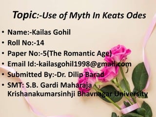 Topic:-Use of Myth In Keats Odes
• Name:-Kailas Gohil
• Roll No:-14
• Paper No:-5(The Romantic Age)
• Email Id:-kailasgohil1998@gmail.com
• Submitted By:-Dr. Dilip Barad
• SMT: S.B. Gardi Maharaja
Krishanakumarsinhji Bhavnagar University
 