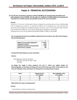 Revisionary Test Paper_Intermediate_Syllabus 2012_Jun2015
Academics Department, The Institute of Cost Accountants of India (Statutory Body under an Act of Parliament) Page 1
Paper-5 : FINANCIAL ACCOUNTING
Q1.(a) XYZ Ltd. purchased a machine costing `2,00,000 for its manufacturing operations and
paid shipping costs of `30,000. XYZ Ltd. spent an additional `12,000 testing and preparing the
machine for use. What amount should MGS record as the cost of machine?
Answer:
As per As 10, the cost of fixed asset should comprise its purchase price and any attributable
cost of bringing the asset to its working condition for its intended use. Cost includes the
purchase price, freight and handling charges, insurance cost on the machine while in transit,
cost of special foundations, and costs of assembling, installation and testing.
Therefore the cost to be recorded is `(2,00,000+30,000+12,000) i.e. `2,42,000.
(b) In preparing the bank reconciliation statement for the month of June 2013, PQ Company
has the following data:
`
Balance as per bank statement
Cheques in transit
Cheques issued but not presented
Bank service charges
15,375
1,450
1,925
100
Compute the Bank Balance as per Cash Book .
Answer:
Bank Balance as per Cash Book
=`15,375 + `1,450 - `1,925 + `100
=`15,000.
(c) Mega Ltd. deals in three products A,B and C, which are neither similar nor
interchangeable. At the time of closing of its account for the year 2012-13 the historical cost
and net realizable value of the items of closing stock are determined as below:
Items Historical Cost
(` in Lakhs)
Net realizable value
(` in Lakhs)
A 22 16
B 18 18
C 11 14
What will be the value of closing stock?
Answer:
Computation of value of closing stock
 