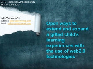 CITE Research Symposium 2012
15-16th June 2012




Sally Wai-Yan WAN
Website: http://sallywywan.com
Email: sallywywan@gmail.com      Open ways to
                                 extend and expand
                                 a gifted child's
                                 learning
                                 experiences with
                                 the use of web2.0
                                 technologies
 