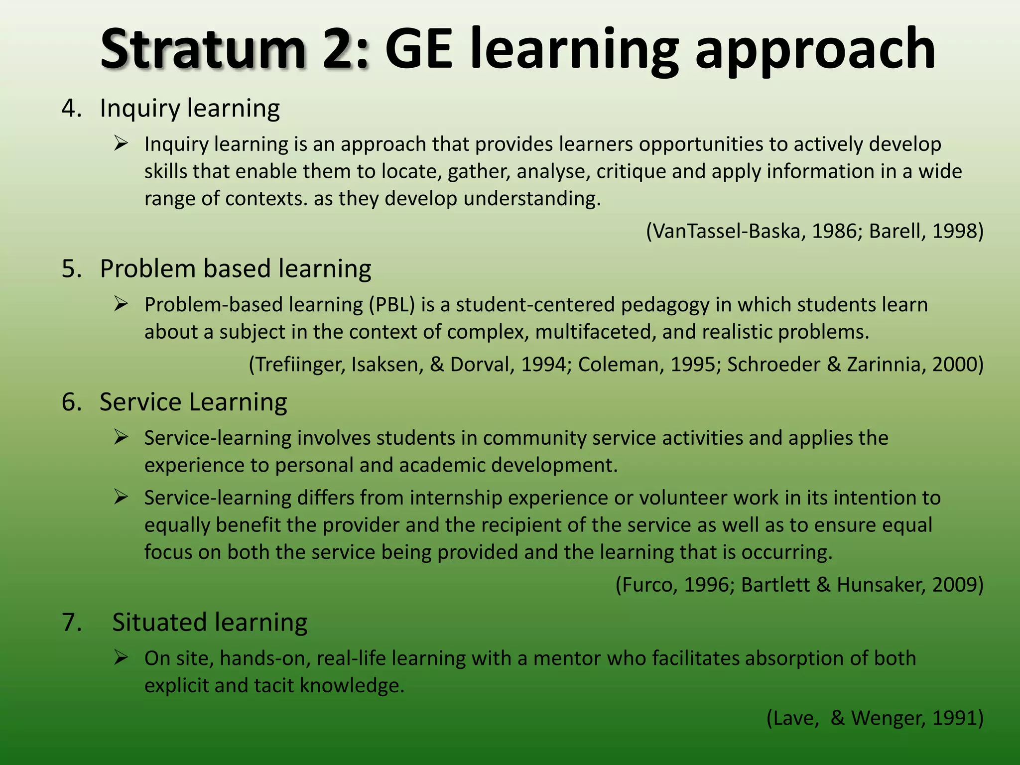 Stratum 2: GE learning approach
4. Inquiry learning
      Inquiry learning is an approach that provides learners opportunities to actively develop
       skills that enable them to locate, gather, analyse, critique and apply information in a wide
       range of contexts. as they develop understanding.
                                                                 (VanTassel-Baska, 1986; Barell, 1998)
5. Problem based learning
      Problem-based learning (PBL) is a student-centered pedagogy in which students learn
       about a subject in the context of complex, multifaceted, and realistic problems.
                  (Trefiinger, Isaksen, & Dorval, 1994; Coleman, 1995; Schroeder & Zarinnia, 2000)
6. Service Learning
      Service-learning involves students in community service activities and applies the
       experience to personal and academic development.
      Service-learning differs from internship experience or volunteer work in its intention to
       equally benefit the provider and the recipient of the service as well as to ensure equal
       focus on both the service being provided and the learning that is occurring.
                                                           (Furco, 1996; Bartlett & Hunsaker, 2009)
7.   Situated learning
      On site, hands-on, real-life learning with a mentor who facilitates absorption of both
       explicit and tacit knowledge.
                                                                             (Lave, & Wenger, 1991)
 