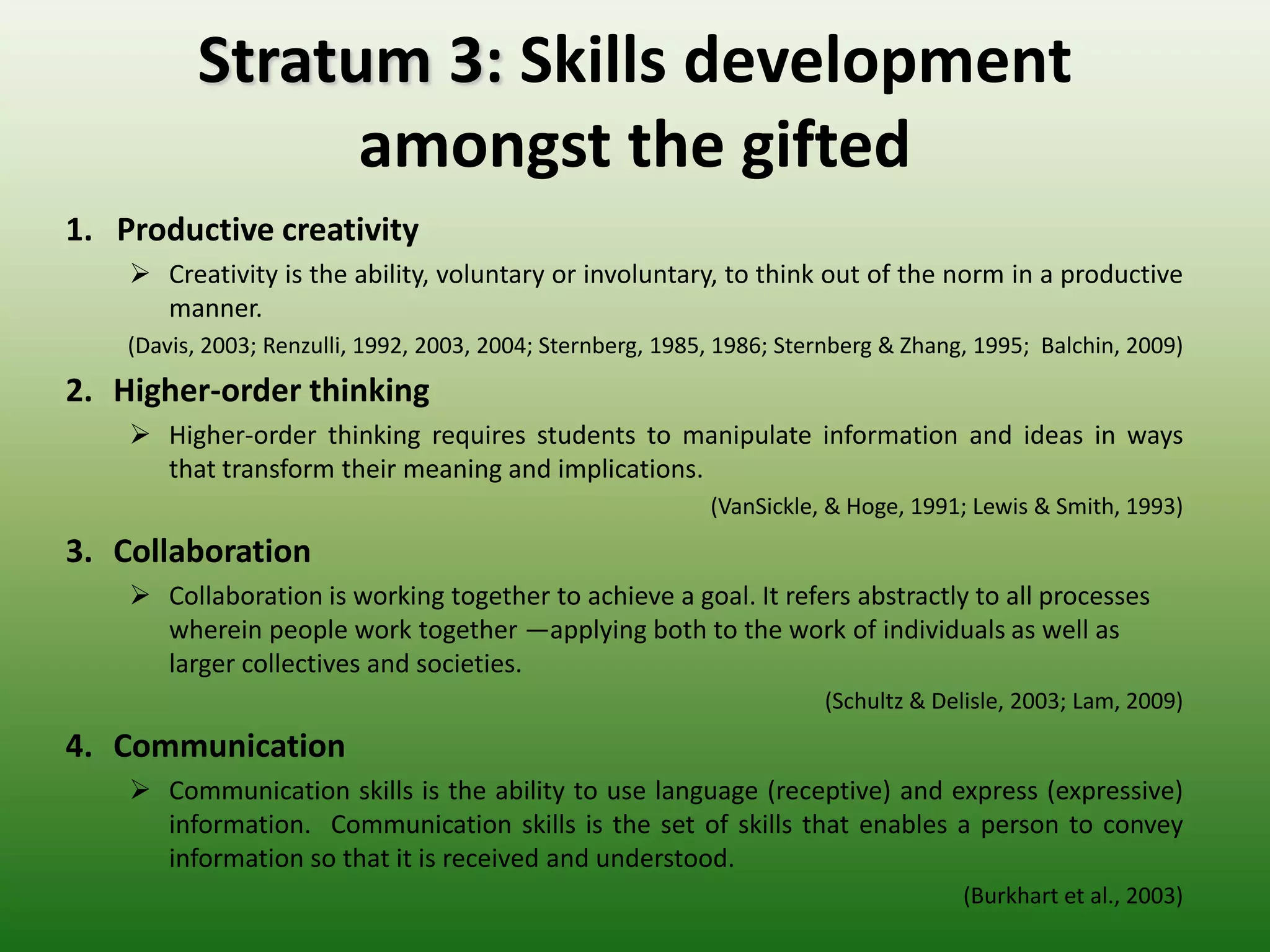 Stratum 3: Skills development
                amongst the gifted
1. Productive creativity
     Creativity is the ability, voluntary or involuntary, to think out of the norm in a productive
      manner.
    (Davis, 2003; Renzulli, 1992, 2003, 2004; Sternberg, 1985, 1986; Sternberg & Zhang, 1995; Balchin, 2009)
2. Higher-order thinking
     Higher-order thinking requires students to manipulate information and ideas in ways
      that transform their meaning and implications.
                                                             (VanSickle, & Hoge, 1991; Lewis & Smith, 1993)
3. Collaboration
     Collaboration is working together to achieve a goal. It refers abstractly to all processes
      wherein people work together —applying both to the work of individuals as well as
      larger collectives and societies.
                                                                        (Schultz & Delisle, 2003; Lam, 2009)
4. Communication
     Communication skills is the ability to use language (receptive) and express (expressive)
      information. Communication skills is the set of skills that enables a person to convey
      information so that it is received and understood.
                                                                                      (Burkhart et al., 2003)
 