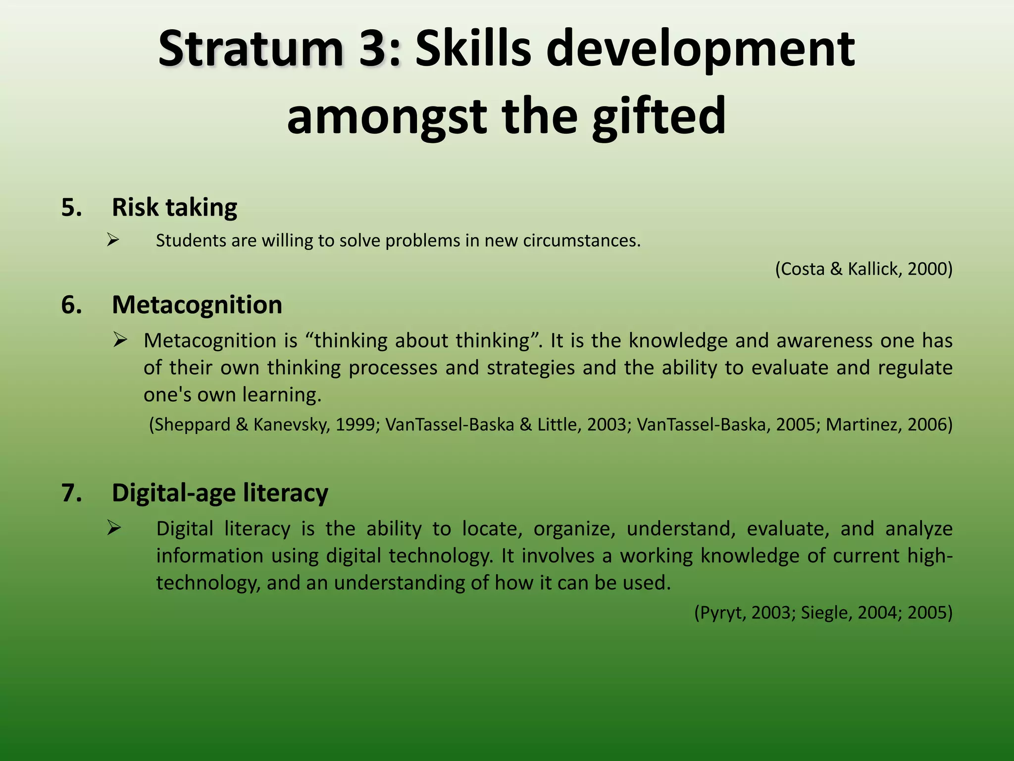 Stratum 3: Skills development
                amongst the gifted
5.   Risk taking
        Students are willing to solve problems in new circumstances.
                                                                                     (Costa & Kallick, 2000)
6.   Metacognition
      Metacognition is “thinking about thinking”. It is the knowledge and awareness one has
       of their own thinking processes and strategies and the ability to evaluate and regulate
       one's own learning.
         (Sheppard & Kanevsky, 1999; VanTassel-Baska & Little, 2003; VanTassel-Baska, 2005; Martinez, 2006)


7.   Digital-age literacy
        Digital literacy is the ability to locate, organize, understand, evaluate, and analyze
         information using digital technology. It involves a working knowledge of current high-
         technology, and an understanding of how it can be used.
                                                                           (Pyryt, 2003; Siegle, 2004; 2005)
 