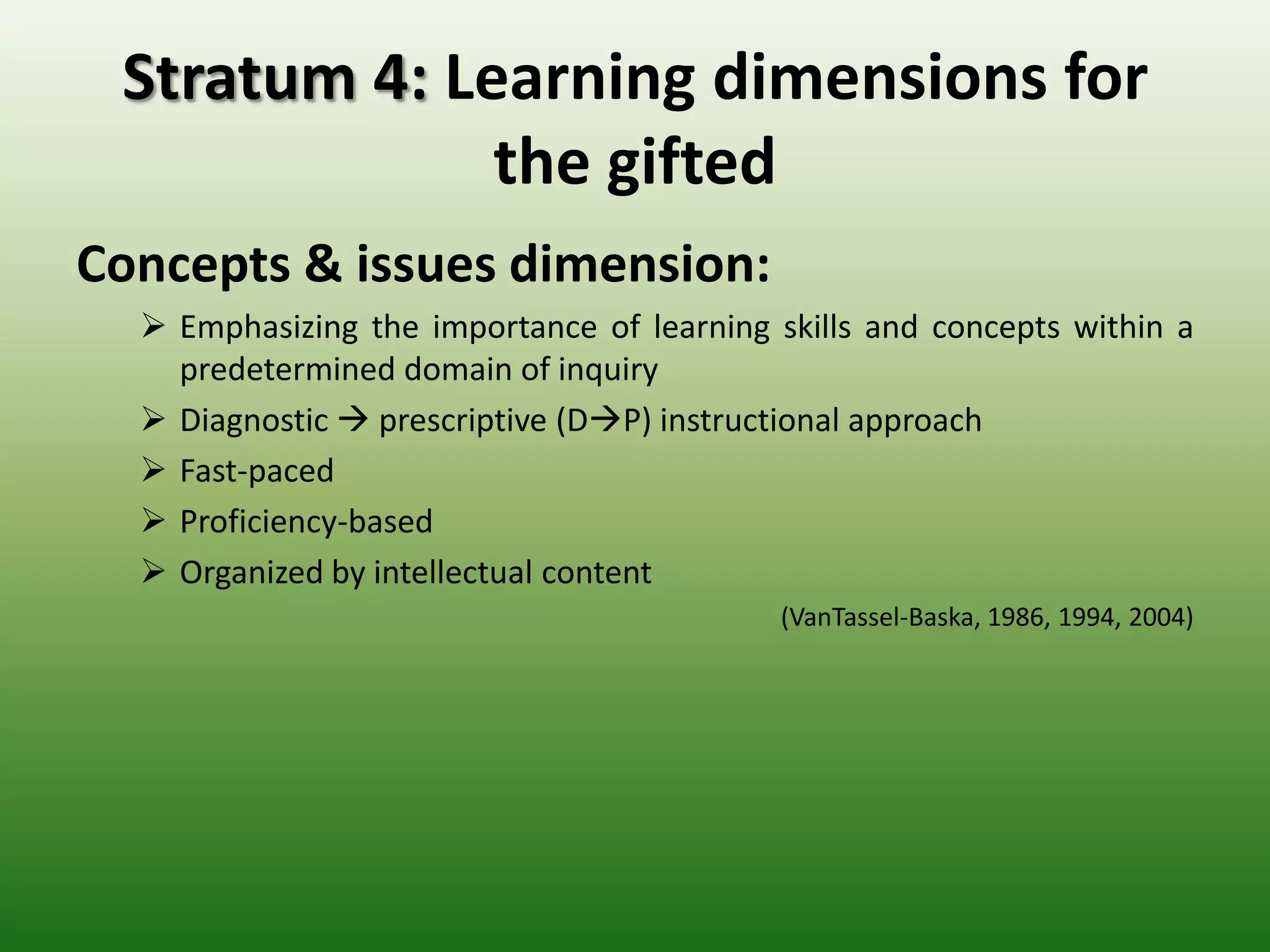Stratum 4: Learning dimensions for
              the gifted
Concepts & issues dimension:
   Emphasizing the importance of learning skills and concepts within a
    predetermined domain of inquiry
   Diagnostic  prescriptive (DP) instructional approach
   Fast-paced
   Proficiency-based
   Organized by intellectual content
                                           (VanTassel-Baska, 1986, 1994, 2004)
 