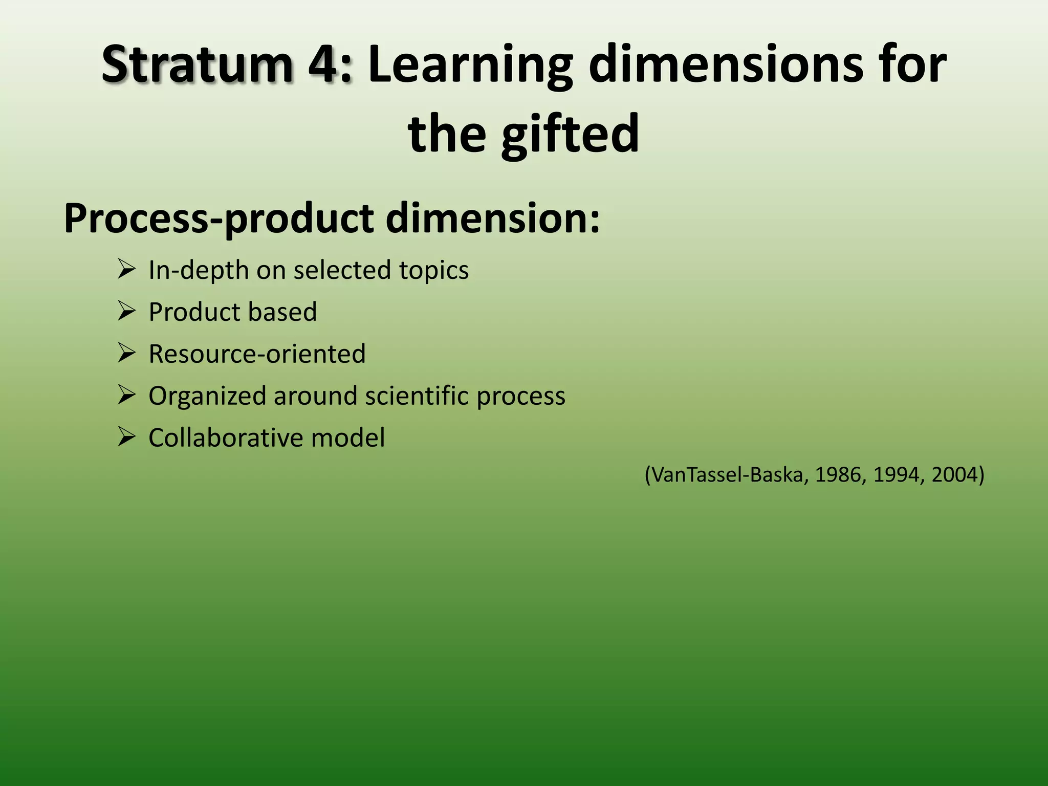 Stratum 4: Learning dimensions for
              the gifted
Process-product dimension:
     In-depth on selected topics
     Product based
     Resource-oriented
     Organized around scientific process
     Collaborative model
                                            (VanTassel-Baska, 1986, 1994, 2004)
 