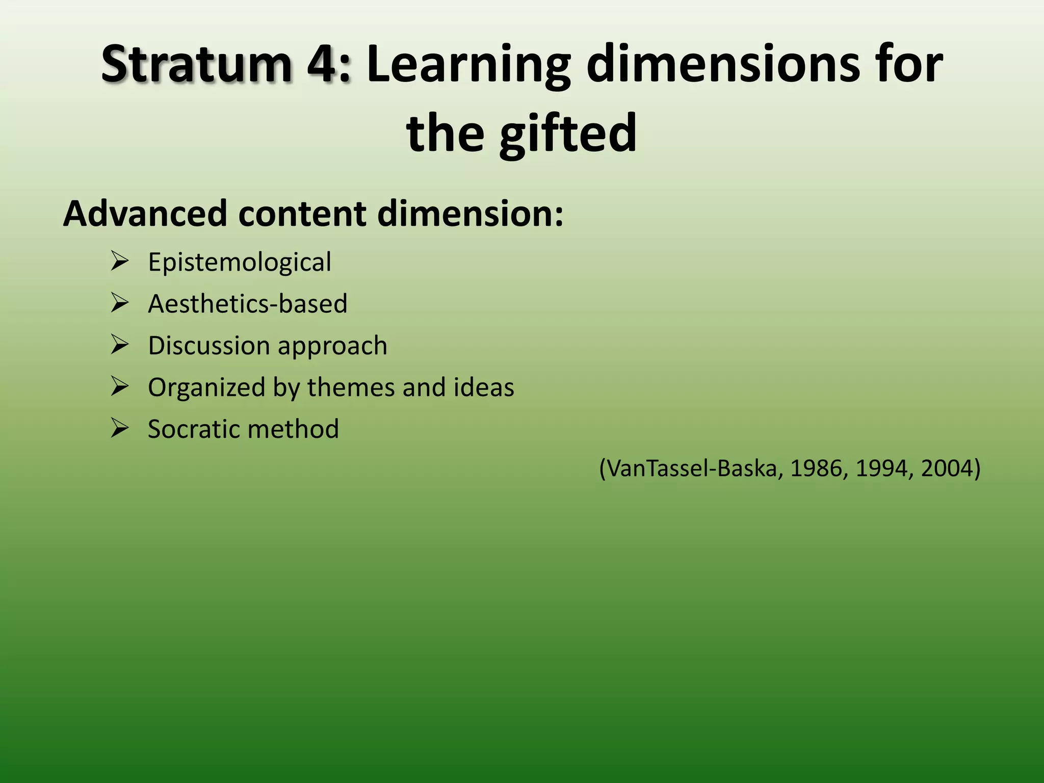 Stratum 4: Learning dimensions for
               the gifted
Advanced content dimension:
     Epistemological
     Aesthetics-based
     Discussion approach
     Organized by themes and ideas
     Socratic method
                                      (VanTassel-Baska, 1986, 1994, 2004)
 