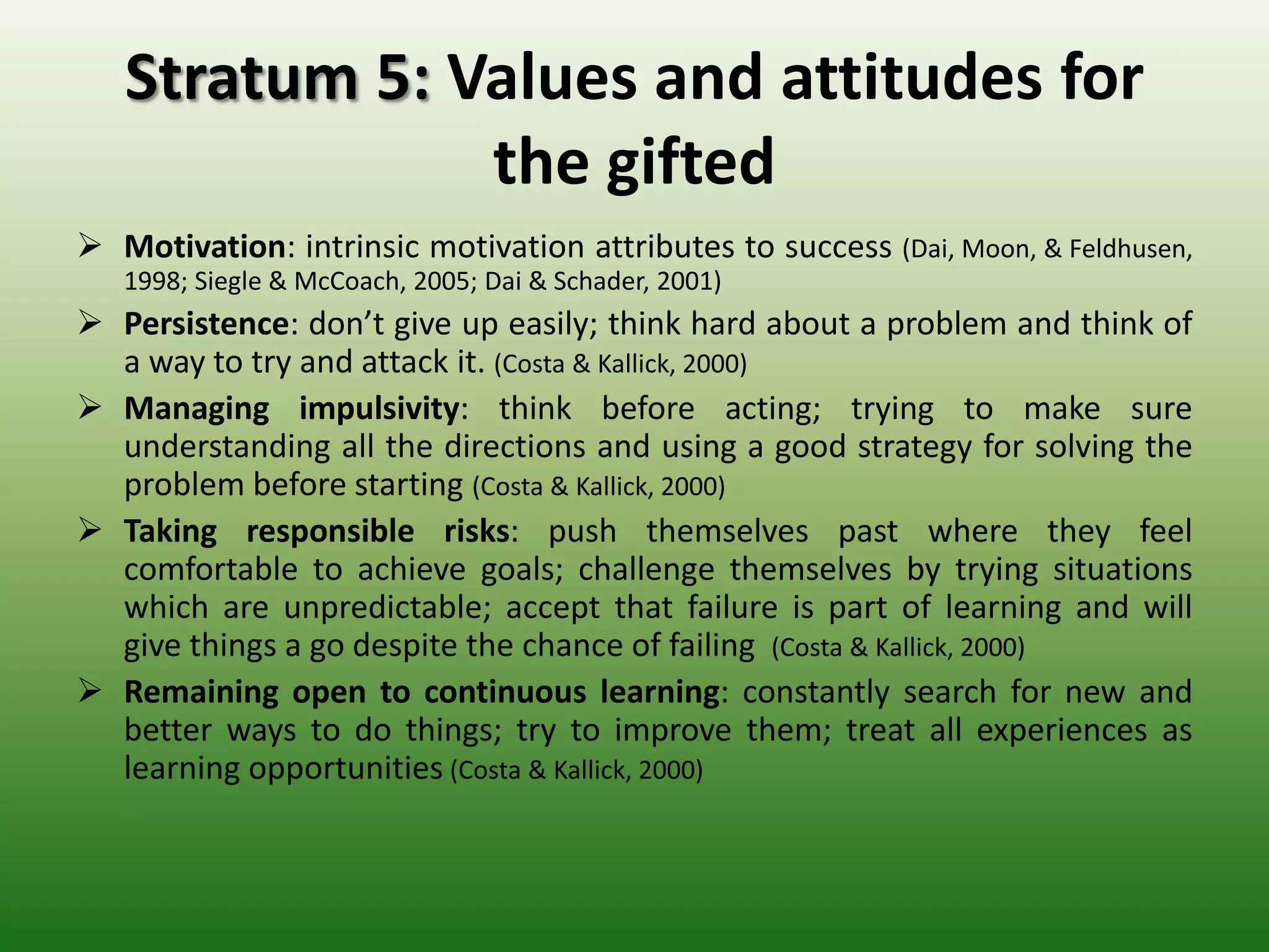 Stratum 5: Values and attitudes for
               the gifted
 Motivation: intrinsic motivation attributes to success           (Dai, Moon, &
   Feldhusen, 1998; Siegle & McCoach, 2005; Dai & Schader, 2001)
 Persistence: don’t give up easily; think hard about a problem and think of
  a way to try and attack it. (Costa & Kallick, 2000)
 Managing impulsivity: think before acting; trying to make sure
  understanding all the directions and using a good strategy for solving the
  problem before starting (Costa & Kallick, 2000)
 Taking responsible risks: push themselves past where they feel
  comfortable to achieve goals; challenge themselves by trying situations
  which are unpredictable; accept that failure is part of learning and will
  give things a go despite the chance of failing (Costa & Kallick, 2000)
 Remaining open to continuous learning: constantly search for new and
  better ways to do things; try to improve them; treat all experiences as
  learning opportunities (Costa & Kallick, 2000)
 
