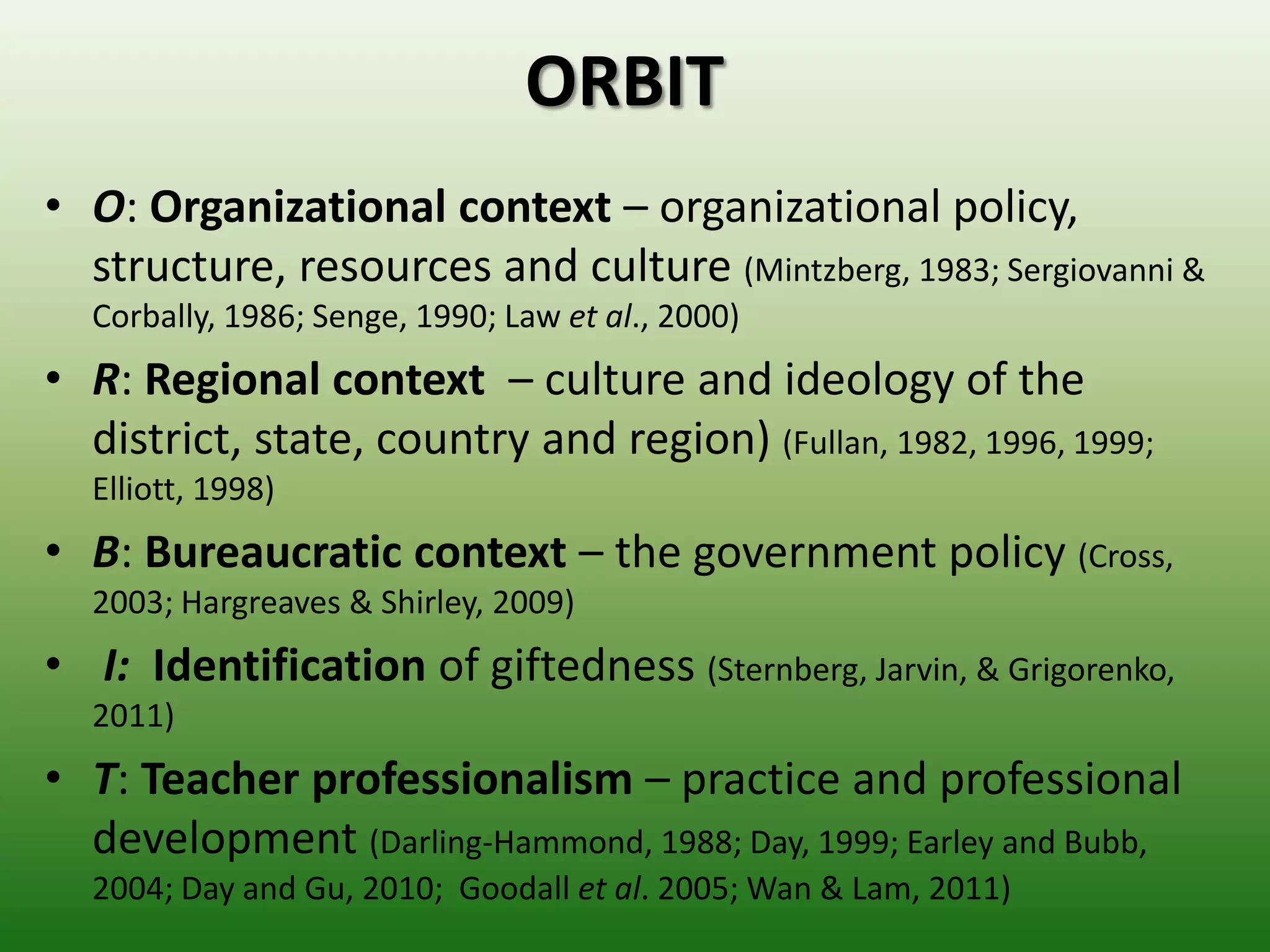 ORBIT
• O: Organizational context – organizational policy,
  structure, resources and culture (Mintzberg, 1983; Sergiovanni &
  Corbally, 1986; Senge, 1990; Law et al., 2000)
• R: Regional context – culture and ideology of the
  district, state, country and region) (Fullan, 1982, 1996, 1999;
  Elliott, 1998)
• B: Bureaucratic context – the government policy (Cross,
  2003; Hargreaves & Shirley, 2009)
• I: Identification of giftedness (Sternberg, Jarvin, & Grigorenko,
  2011)
• T: Teacher professionalism – practice and professional
  development (Darling-Hammond, 1988; Day, 1999; Earley and Bubb,
  2004; Day and Gu, 2010; Goodall et al. 2005; Wan & Lam, 2011)
 