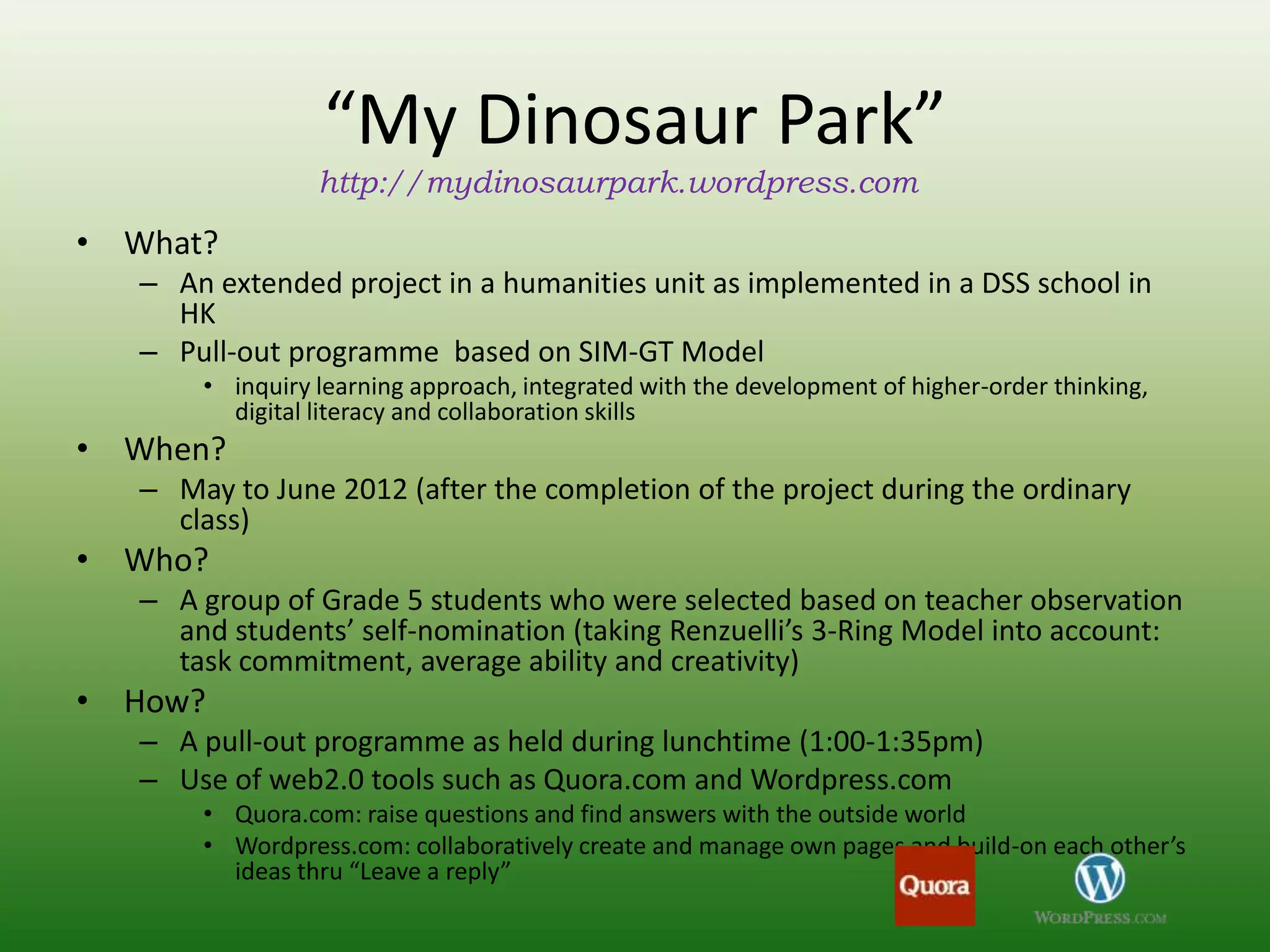 “My Dinosaur Park”
                 http://mydinosaurpark.wordpress.com
• What?
   – An extended project in a humanities unit as implemented in a DSS school in
     HK
   – Pull-out programme based on SIM-GT Model
       • inquiry learning approach, integrated with the development of higher-order thinking,
         digital literacy and collaboration skills
• When?
   – May to June 2012 (after the completion of the project during the ordinary
     class)
• Who?
   – A group of Grade 5 students who were selected based on teacher observation
     and students’ self-nomination (taking Renzuelli’s 3-Ring Model into account:
     task commitment, average ability and creativity)
• How?
   – A pull-out programme as held during lunchtime (1:00-1:35pm)
   – Use of web2.0 tools such as Quora.com and Wordpress.com
       • Quora.com: raise questions and find answers with the outside world
       • Wordpress.com: collaboratively create and manage own pages and build-on each other’s
         ideas thru “Leave a reply”
 
