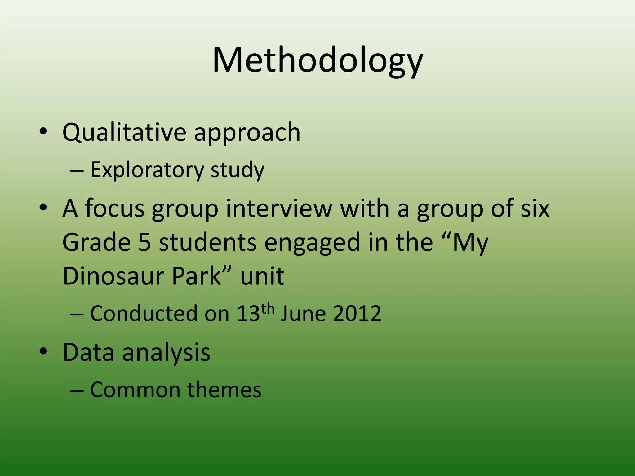 Methodology
• Qualitative approach
  – Exploratory study
• A focus group interview with a group of six
  Grade 5 students engaged in the “My
  Dinosaur Park” unit
  – Conducted on 13th June 2012
• Data analysis
  – Common themes
 