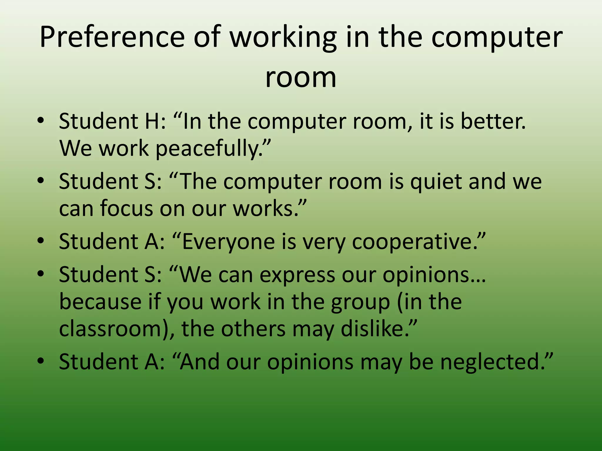 Preference of working in the computer
                room
• Student H: “In the computer room, it is better.
  We work peacefully.”
• Student S: “The computer room is quiet and we
  can focus on our works.”
• Student A: “Everyone is very cooperative.”
• Student S: “We can express our opinions…
  because if you work in the group (in the
  classroom), the others may dislike.”
• Student A: “And our opinions may be neglected.”
 