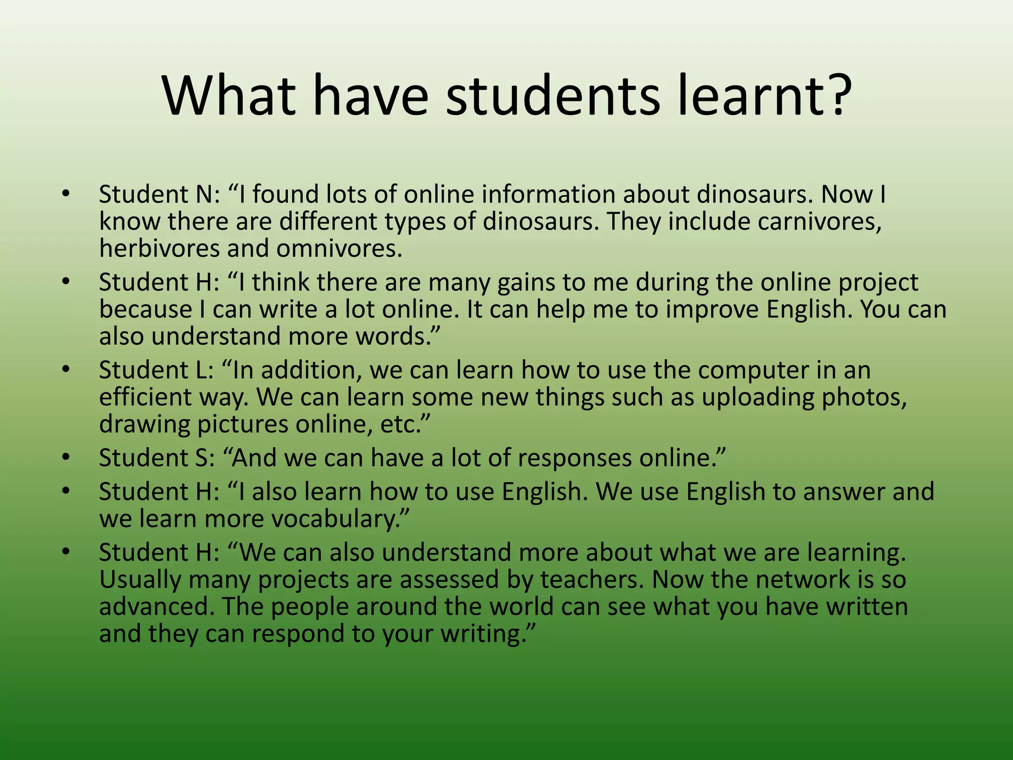 What have students learnt?
• Student N: “I found lots of online information about dinosaurs. Now I
  know there are different types of dinosaurs. They include carnivores,
  herbivores and omnivores.
• Student H: “I think there are many gains to me during the online project
  because I can write a lot online. It can help me to improve English. You can
  also understand more words.”
• Student L: “In addition, we can learn how to use the computer in an
  efficient way. We can learn some new things such as uploading photos,
  drawing pictures online, etc.”
• Student S: “And we can have a lot of responses online.”
• Student H: “I also learn how to use English. We use English to answer and
  we learn more vocabulary.”
• Student H: “We can also understand more about what we are learning.
  Usually many projects are assessed by teachers. Now the network is so
  advanced. The people around the world can see what you have written
  and they can respond to your writing.”
 
