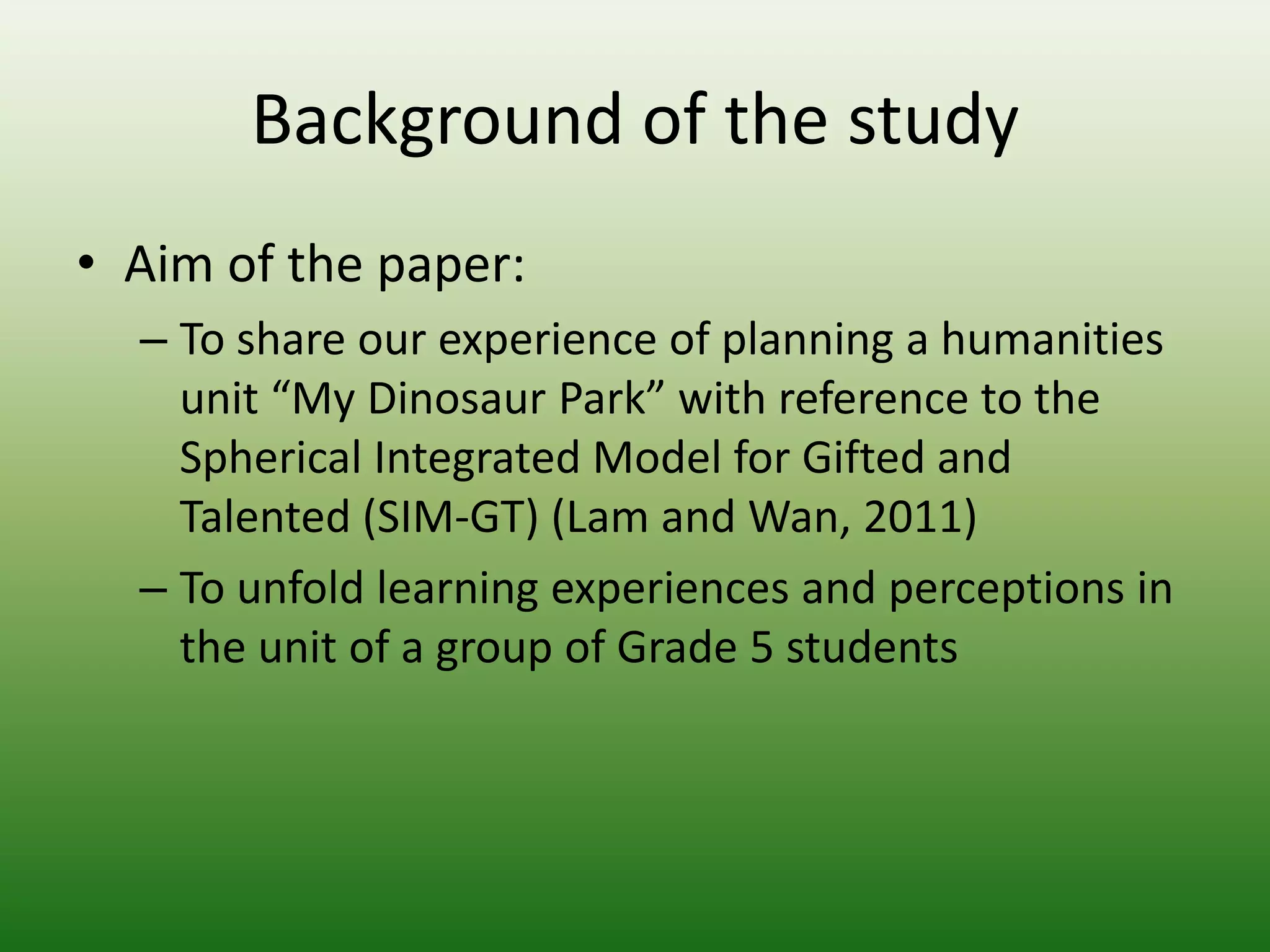 Background of the study
• Aim of the paper:
  – To share our experience of planning a humanities
    unit “My Dinosaur Park” with reference to the
    Spherical Integrated Model for Gifted and
    Talented (SIM-GT) (Lam and Wan, 2011)
  – To unfold learning experiences and perceptions in
    the unit of a group of Grade 5 students
 
