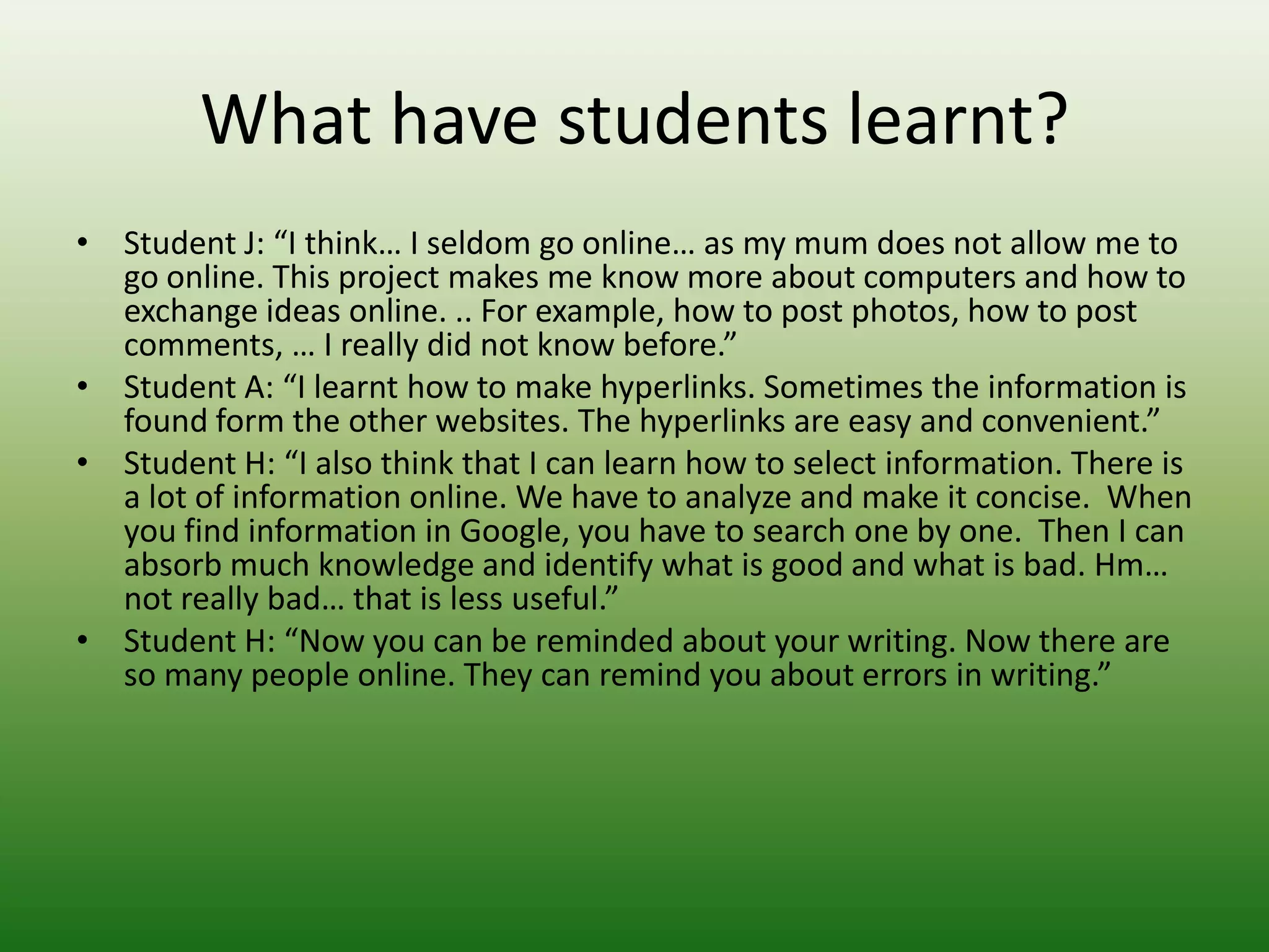 What have students learnt?
• Student J: “I think… I seldom go online… as my mum does not allow me to
  go online. This project makes me know more about computers and how to
  exchange ideas online. .. For example, how to post photos, how to post
  comments, … I really did not know before.”
• Student A: “I learnt how to make hyperlinks. Sometimes the information is
  found form the other websites. The hyperlinks are easy and convenient.”
• Student H: “I also think that I can learn how to select information. There is
  a lot of information online. We have to analyze and make it concise. When
  you find information in Google, you have to search one by one. Then I can
  absorb much knowledge and identify what is good and what is bad. Hm…
  not really bad… that is less useful.”
• Student H: “Now you can be reminded about your writing. Now there are
  so many people online. They can remind you about errors in writing.”
 