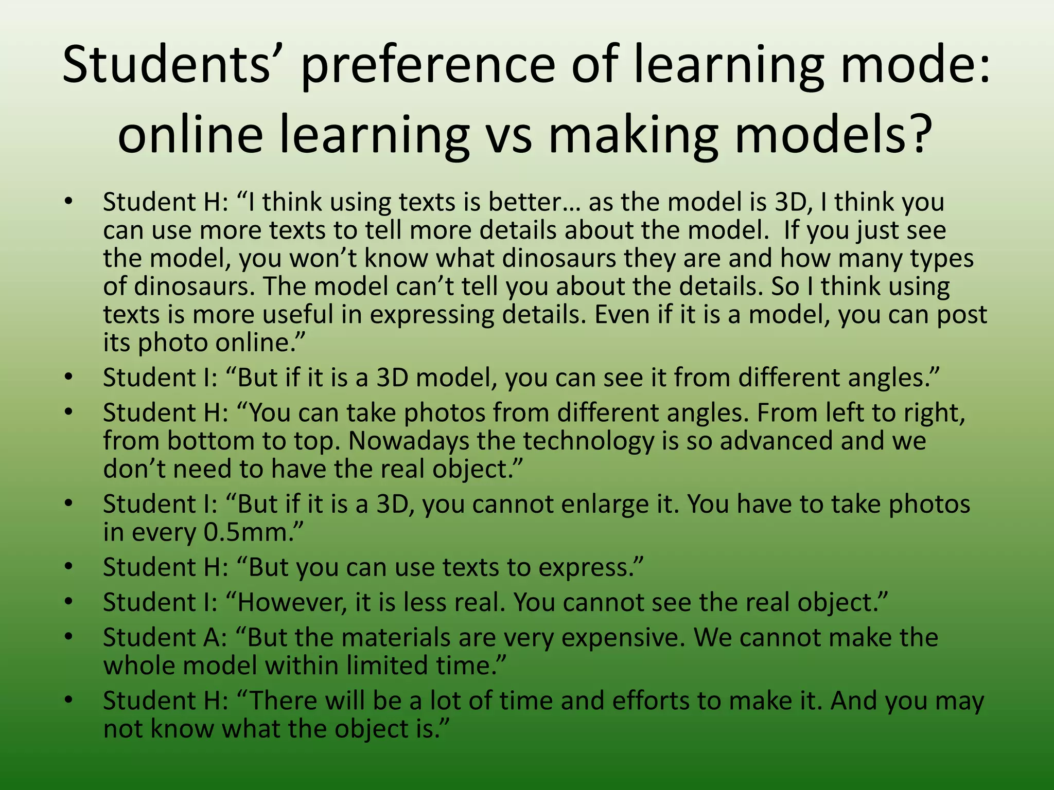 Students’ preference of learning mode:
  online learning vs making models?
• Student H: “I think using texts is better… as the model is 3D, I think you
  can use more texts to tell more details about the model. If you just see
  the model, you won’t know what dinosaurs they are and how many types
  of dinosaurs. The model can’t tell you about the details. So I think using
  texts is more useful in expressing details. Even if it is a model, you can post
  its photo online.”
• Student I: “But if it is a 3D model, you can see it from different angles.”
• Student H: “You can take photos from different angles. From left to
  right, from bottom to top. Nowadays the technology is so advanced and
  we don’t need to have the real object.”
• Student I: “But if it is a 3D, you cannot enlarge it. You have to take photos
  in every 0.5mm.”
• Student H: “But you can use texts to express.”
• Student I: “However, it is less real. You cannot see the real object.”
• Student A: “But the materials are very expensive. We cannot make the
  whole model within limited time.”
• Student H: “There will be a lot of time and efforts to make it. And you may
  not know what the object is.”
 