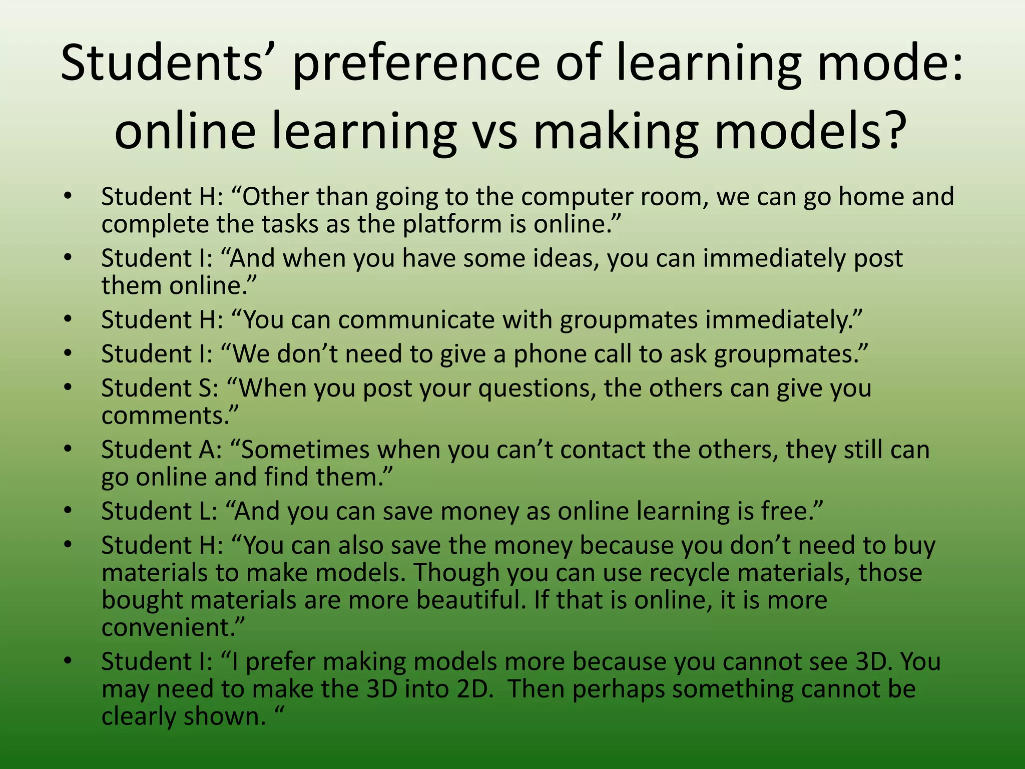 Students’ preference of learning mode:
  online learning vs making models?
• Student H: “Other than going to the computer room, we can go home and
  complete the tasks as the platform is online.”
• Student I: “And when you have some ideas, you can immediately post
  them online.”
• Student H: “You can communicate with groupmates immediately.”
• Student I: “We don’t need to give a phone call to ask groupmates.”
• Student S: “When you post your questions, the others can give you
  comments.”
• Student A: “Sometimes when you can’t contact the others, they still can
  go online and find them.”
• Student L: “And you can save money as online learning is free.”
• Student H: “You can also save the money because you don’t need to buy
  materials to make models. Though you can use recycle materials, those
  bought materials are more beautiful. If that is online, it is more
  convenient.”
• Student I: “I prefer making models more because you cannot see 3D. You
  may need to make the 3D into 2D. Then perhaps something cannot be
  clearly shown. “
 