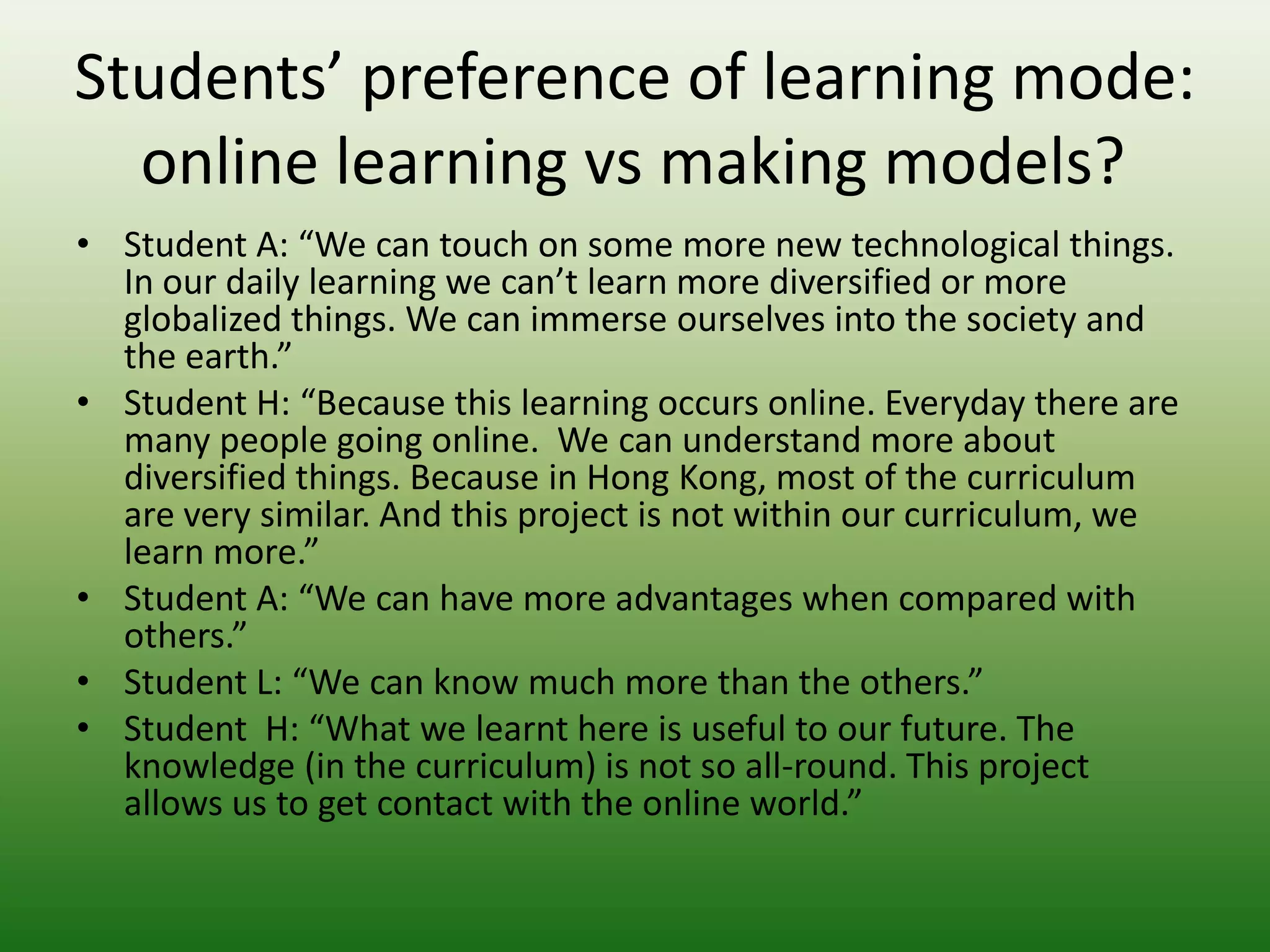 Students’ preference of learning mode:
  online learning vs making models?
• Student A: “We can touch on some more new technological things.
  In our daily learning we can’t learn more diversified or more
  globalized things. We can immerse ourselves into the society and
  the earth.”
• Student H: “Because this learning occurs online. Everyday there are
  many people going online. We can understand more about
  diversified things. Because in Hong Kong, most of the curriculum
  are very similar. And this project is not within our curriculum, we
  learn more.”
• Student A: “We can have more advantages when compared with
  others.”
• Student L: “We can know much more than the others.”
• Student H: “What we learnt here is useful to our future. The
  knowledge (in the curriculum) is not so all-round. This project
  allows us to get contact with the online world.”
 