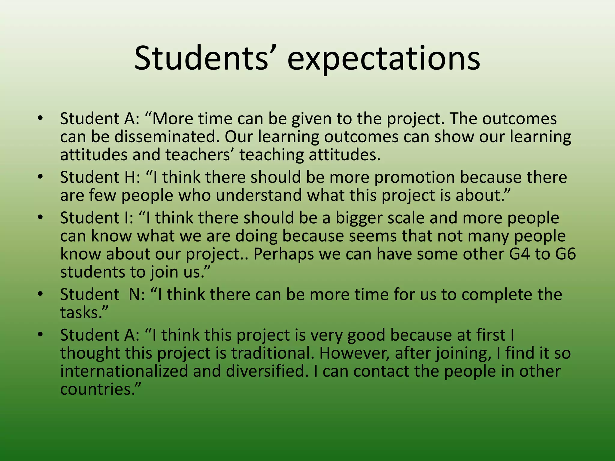 Students’ expectations
• Student A: “More time can be given to the project. The outcomes
  can be disseminated. Our learning outcomes can show our learning
  attitudes and teachers’ teaching attitudes.
• Student H: “I think there should be more promotion because there
  are few people who understand what this project is about.”
• Student I: “I think there should be a bigger scale and more people
  can know what we are doing because seems that not many people
  know about our project.. Perhaps we can have some other G4 to G6
  students to join us.”
• Student N: “I think there can be more time for us to complete the
  tasks.”
• Student A: “I think this project is very good because at first I
  thought this project is traditional. However, after joining, I find it so
  internationalized and diversified. I can contact the people in other
  countries.”
 
