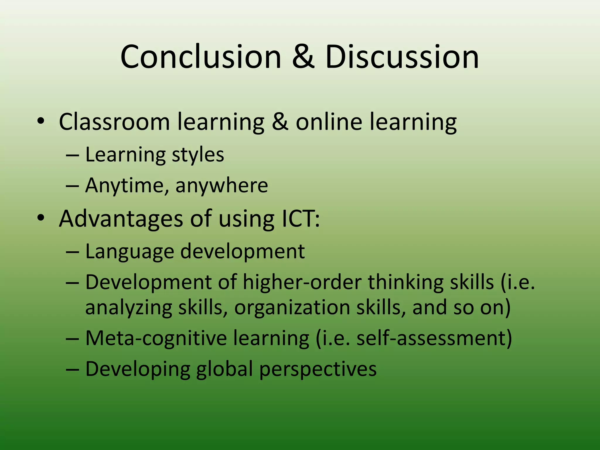 Conclusion & Discussion
• Classroom learning & online learning
  – Learning styles
  – Anytime, anywhere
• Advantages of using ICT:
  – Language development
  – Development of higher-order thinking skills (i.e.
    analyzing skills, organization skills, and so on)
  – Meta-cognitive learning (i.e. self-assessment)
  – Developing global perspectives
 