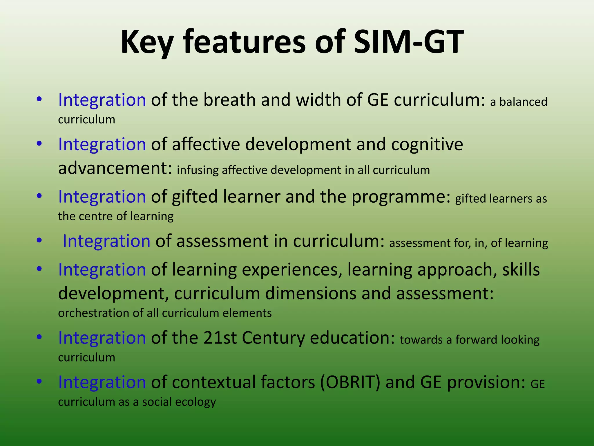 Key features of SIM-GT
• Integration of the breath and width of GE curriculum: a balanced
   curriculum

• Integration of affective development and cognitive
  advancement: infusing affective development in all curriculum
• Integration of gifted learner and the programme: gifted learners as
   the centre of learning

• Integration of assessment in curriculum: assessment for, in, of learning
• Integration of learning experiences, learning approach, skills
  development, curriculum dimensions and assessment:
   orchestration of all curriculum elements

• Integration of the 21st Century education: towards a forward looking
   curriculum

• Integration of contextual factors (OBRIT) and GE provision: GE
   curriculum as a social ecology
 