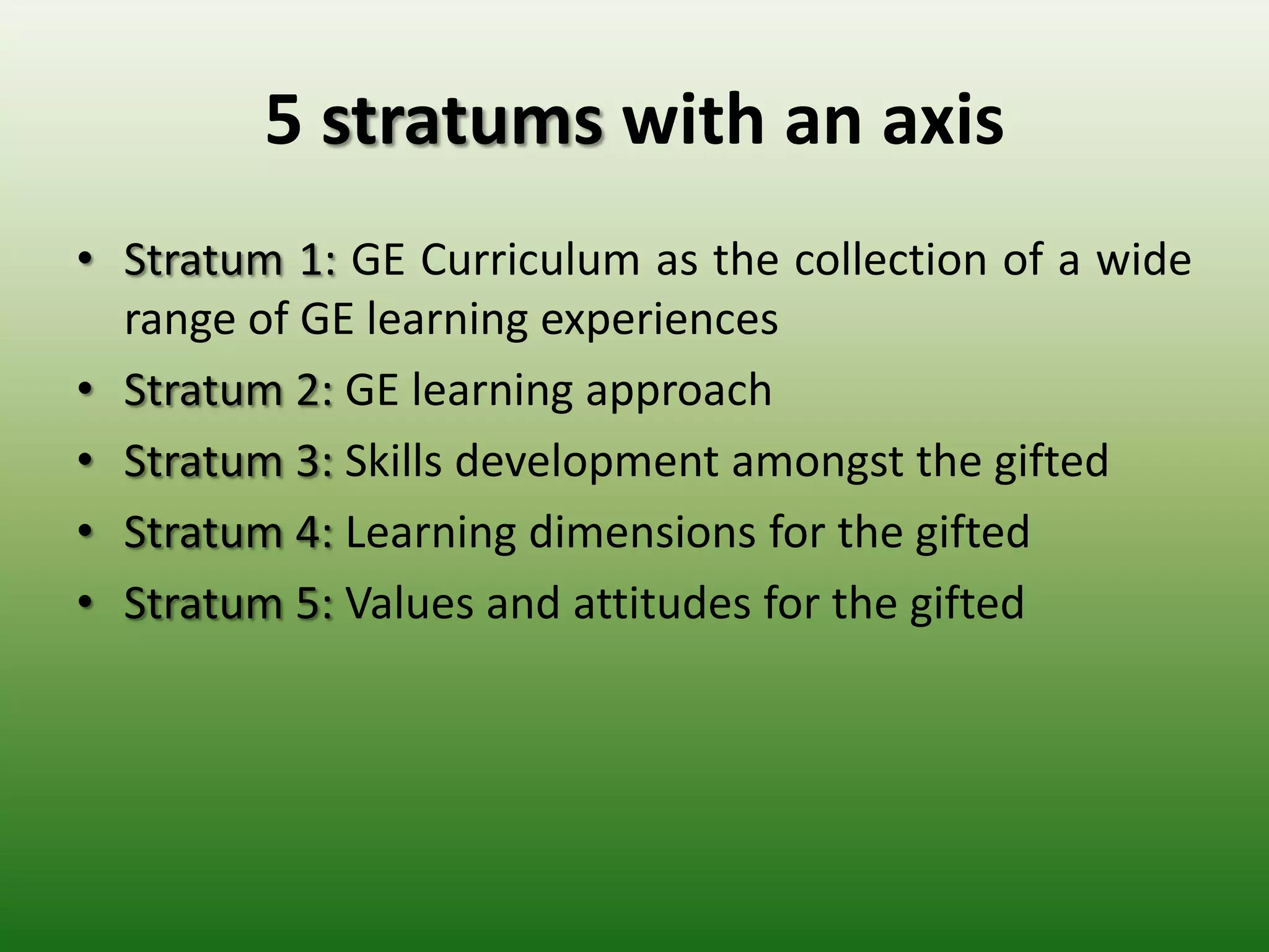5 stratums with an axis
• Stratum 1: GE Curriculum as the collection of a wide
  range of GE learning experiences
• Stratum 2: GE learning approach
• Stratum 3: Skills development amongst the gifted
• Stratum 4: Learning dimensions for the gifted
• Stratum 5: Values and attitudes for the gifted
 