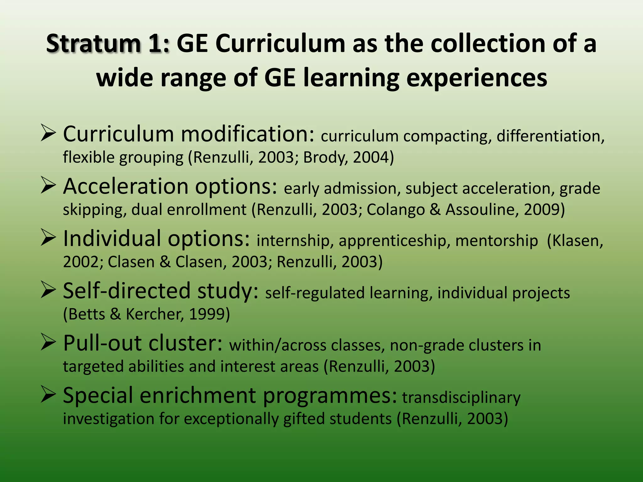 Stratum 1: GE Curriculum as the collection of a
    wide range of GE learning experiences
 Curriculum modification: curriculum
   compacting, differentiation, flexible grouping (Renzulli, 2003; Brody, 2004)
 Acceleration options: early admission, subject acceleration, grade
   skipping, dual enrollment (Renzulli, 2003; Colango & Assouline, 2009)
 Individual options: internship, apprenticeship, mentorship
   (Klasen, 2002; Clasen & Clasen, 2003; Renzulli, 2003)
 Self-directed study: self-regulated learning, individual projects
   (Betts & Kercher, 1999)
 Pull-out cluster: within/across classes, non-grade clusters in
   targeted abilities and interest areas (Renzulli, 2003)
 Special enrichment programmes: transdisciplinary
   investigation for exceptionally gifted students (Renzulli, 2003)
 