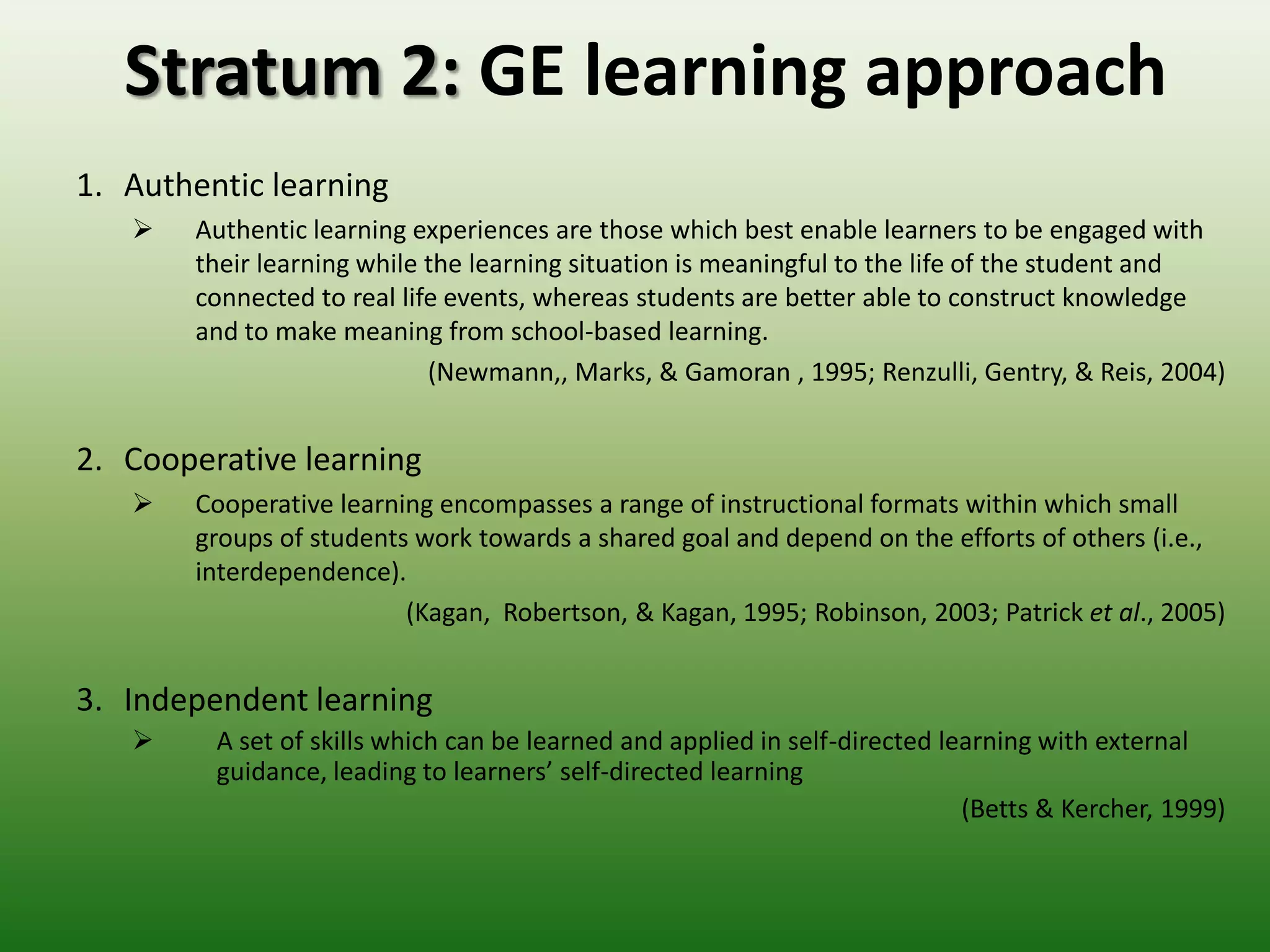 Stratum 2: GE learning approach
1. Authentic learning
       Authentic learning experiences are those which best enable learners to be engaged with
        their learning while the learning situation is meaningful to the life of the student and
        connected to real life events, whereas students are better able to construct knowledge
        and to make meaning from school-based learning.
                             (Newmann,, Marks, & Gamoran , 1995; Renzulli, Gentry, & Reis, 2004)


2. Cooperative learning
       Cooperative learning encompasses a range of instructional formats within which small
        groups of students work towards a shared goal and depend on the efforts of others (i.e.,
        interdependence).
                          (Kagan, Robertson, & Kagan, 1995; Robinson, 2003; Patrick et al., 2005)


3. Independent learning
        A set of skills which can be learned and applied in self-directed learning with external
         guidance, leading to learners’ self-directed learning
                                                                             (Betts & Kercher, 1999)
 