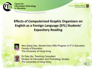 Effects of Computerized Graphic Organizers on
 English as a Foreign Language (EFL) Students'
               Expository Reading



     Neo Qiang Hao, Student from MSc Program in IT in Education
     Faculty of Education
     The University of Hong Kong

     Dr Felix Siu, Teaching Consultant
     Division of Information and Technology Studies
     The University of Hong Kong
 