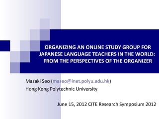 ORGANIZING AN ONLINE STUDY GROUP FOR
     JAPANESE LANGUAGE TEACHERS IN THE WORLD:
       FROM THE PERSPECTIVES OF THE ORGANIZER


Masaki Seo (maseo@inet.polyu.edu.hk)
Hong Kong Polytechnic University

             June 15, 2012 CITE Research Symposium 2012
 
