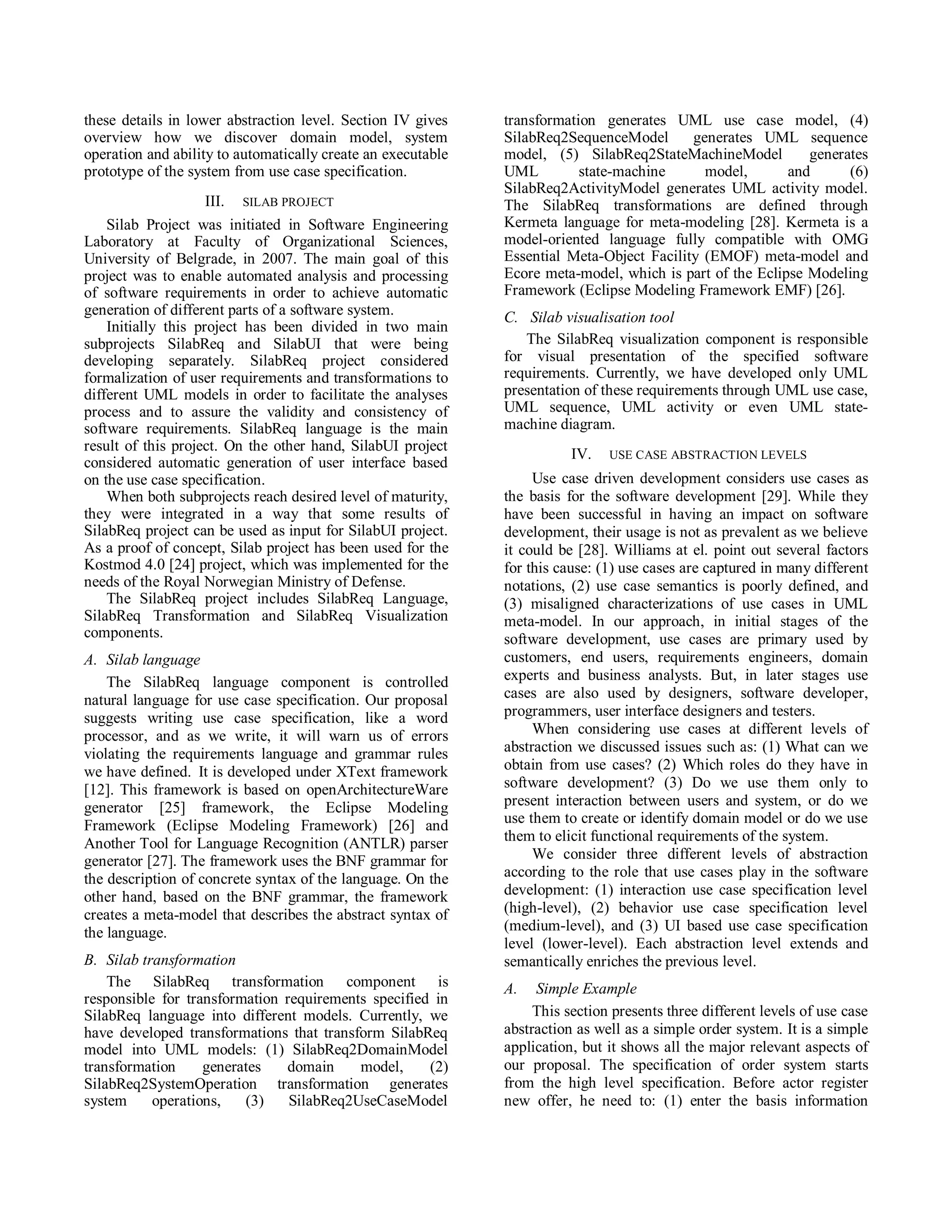 these details in lower abstraction level. Section IV gives    transformation generates UML use case model, (4)
overview how we discover domain model, system                 SilabReq2SequenceModel       generates UML sequence
operation and ability to automatically create an executable   model, (5) SilabReq2StateMachineModel          generates
prototype of the system from use case specification.          UML         state-machine      model,       and      (6)
                                                              SilabReq2ActivityModel generates UML activity model.
                     III. SILAB PROJECT                       The SilabReq transformations are defined through
    Silab Project was initiated in Software Engineering       Kermeta language for meta-modeling [28]. Kermeta is a
Laboratory at Faculty of Organizational Sciences,             model-oriented language fully compatible with OMG
University of Belgrade, in 2007. The main goal of this        Essential Meta-Object Facility (EMOF) meta-model and
project was to enable automated analysis and processing       Ecore meta-model, which is part of the Eclipse Modeling
of software requirements in order to achieve automatic        Framework (Eclipse Modeling Framework EMF) [26].
generation of different parts of a software system.           C. Silab visualisation tool
    Initially this project has been divided in two main
subprojects SilabReq and SilabUI that were being                 The SilabReq visualization component is responsible
developing separately. SilabReq project considered            for visual presentation of the specified software
formalization of user requirements and transformations to     requirements. Currently, we have developed only UML
different UML models in order to facilitate the analyses      presentation of these requirements through UML use case,
process and to assure the validity and consistency of         UML sequence, UML activity or even UML state-
software requirements. SilabReq language is the main          machine diagram.
result of this project. On the other hand, SilabUI project
                                                                         IV.   USE CASE ABSTRACTION LEVELS
considered automatic generation of user interface based
on the use case specification.                                     Use case driven development considers use cases as
    When both subprojects reach desired level of maturity,    the basis for the software development [29]. While they
they were integrated in a way that some results of            have been successful in having an impact on software
SilabReq project can be used as input for SilabUI project.    development, their usage is not as prevalent as we believe
As a proof of concept, Silab project has been used for the    it could be [28]. Williams at el. point out several factors
Kostmod 4.0 [24] project, which was implemented for the       for this cause: (1) use cases are captured in many different
needs of the Royal Norwegian Ministry of Defense.             notations, (2) use case semantics is poorly defined, and
    The SilabReq project includes SilabReq Language,          (3) misaligned characterizations of use cases in UML
SilabReq Transformation and SilabReq Visualization            meta-model. In our approach, in initial stages of the
components.                                                   software development, use cases are primary used by
A. Silab language                                             customers, end users, requirements engineers, domain
    The SilabReq language component is controlled             experts and business analysts. But, in later stages use
natural language for use case specification. Our proposal     cases are also used by designers, software developer,
suggests writing use case specification, like a word          programmers, user interface designers and testers.
processor, and as we write, it will warn us of errors              When considering use cases at different levels of
violating the requirements language and grammar rules         abstraction we discussed issues such as: (1) What can we
we have defined. It is developed under XText framework        obtain from use cases? (2) Which roles do they have in
[12]. This framework is based on openArchitectureWare         software development? (3) Do we use them only to
generator [25] framework, the Eclipse Modeling                present interaction between users and system, or do we
Framework (Eclipse Modeling Framework) [26] and               use them to create or identify domain model or do we use
Another Tool for Language Recognition (ANTLR) parser          them to elicit functional requirements of the system.
generator [27]. The framework uses the BNF grammar for             We consider three different levels of abstraction
the description of concrete syntax of the language. On the    according to the role that use cases play in the software
other hand, based on the BNF grammar, the framework           development: (1) interaction use case specification level
creates a meta-model that describes the abstract syntax of    (high-level), (2) behavior use case specification level
the language.                                                 (medium-level), and (3) UI based use case specification
                                                              level (lower-level). Each abstraction level extends and
B. Silab transformation                                       semantically enriches the previous level.
    The SilabReq transformation component is                  A.   Simple Example
responsible for transformation requirements specified in
SilabReq language into different models. Currently, we             This section presents three different levels of use case
have developed transformations that transform SilabReq        abstraction as well as a simple order system. It is a simple
model into UML models: (1) SilabReq2DomainModel               application, but it shows all the major relevant aspects of
transformation     generates   domain     model,     (2)      our proposal. The specification of order system starts
SilabReq2SystemOperation transformation generates             from the high level specification. Before actor register
system     operations,   (3)    SilabReq2UseCaseModel         new offer, he need to: (1) enter the basis information
 