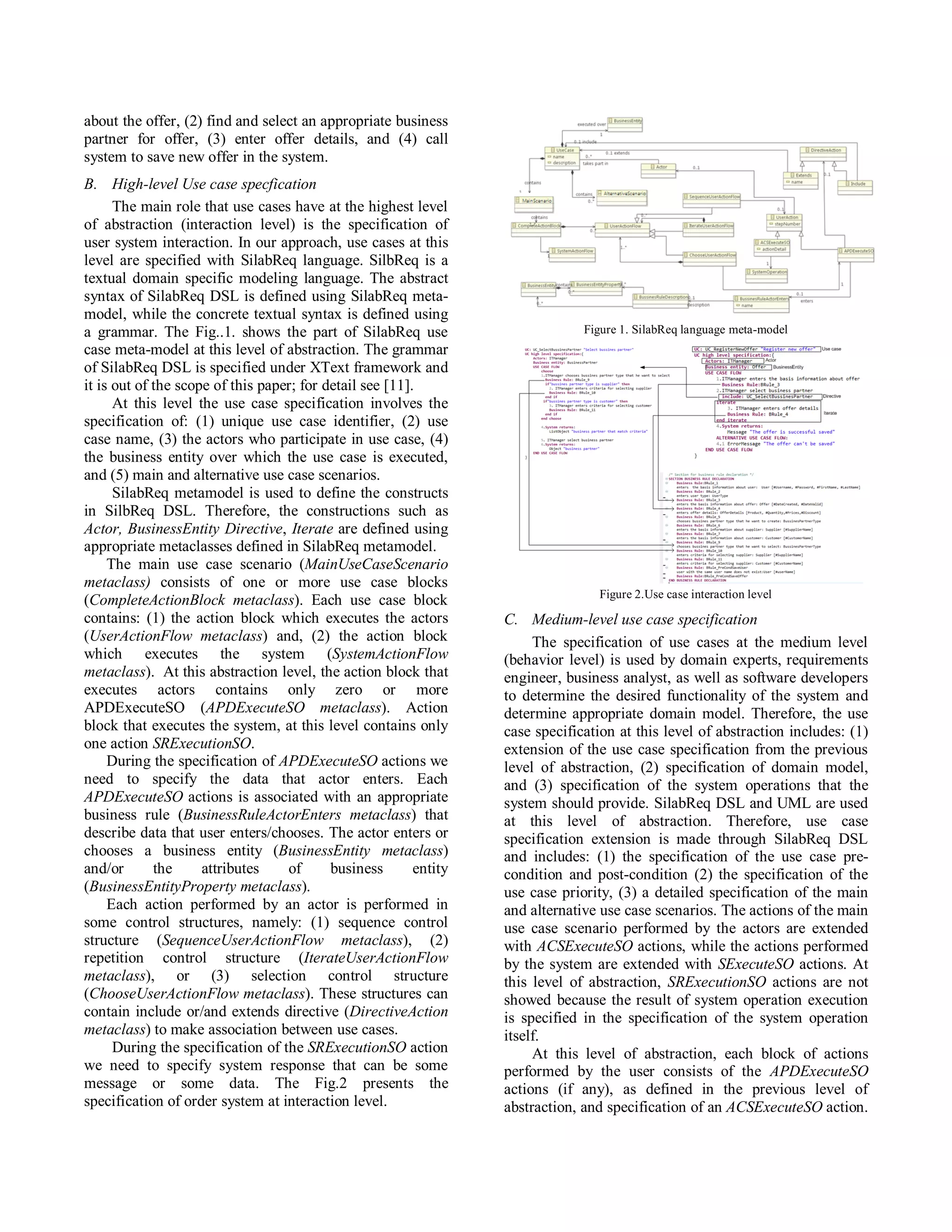 about the offer, (2) find and select an appropriate business
partner for offer, (3) enter offer details, and (4) call
system to save new offer in the system.
B. High-level Use case specfication
      The main role that use cases have at the highest level
of abstraction (interaction level) is the specification of
user system interaction. In our approach, use cases at this
level are specified with SilabReq language. SilbReq is a
textual domain specific modeling language. The abstract
syntax of SilabReq DSL is defined using SilabReq meta-
model, while the concrete textual syntax is defined using
a grammar. The Fig..1. shows the part of SilabReq use                           Figure 1. SilabReq language meta-model
case meta-model at this level of abstraction. The grammar
of SilabReq DSL is specified under XText framework and
it is out of the scope of this paper; for detail see [11].
      At this level the use case specification involves the
specification of: (1) unique use case identifier, (2) use
case name, (3) the actors who participate in use case, (4)
the business entity over which the use case is executed,
and (5) main and alternative use case scenarios.
      SilabReq metamodel is used to define the constructs
in SilbReq DSL. Therefore, the constructions such as
Actor, BusinessEntity Directive, Iterate are defined using
appropriate metaclasses defined in SilabReq metamodel.
     The main use case scenario (MainUseCaseScenario
metaclass) consists of one or more use case blocks
                                                                                  Figure 2.Use case interaction level
(CompleteActionBlock metaclass). Each use case block
contains: (1) the action block which executes the actors           C. Medium-level use case specification
(UserActionFlow metaclass) and, (2) the action block                    The specification of use cases at the medium level
which executes the system (SystemActionFlow                        (behavior level) is used by domain experts, requirements
metaclass). At this abstraction level, the action block that       engineer, business analyst, as well as software developers
executes actors contains only zero or more                         to determine the desired functionality of the system and
APDExecuteSO (APDExecuteSO metaclass). Action                      determine appropriate domain model. Therefore, the use
block that executes the system, at this level contains only        case specification at this level of abstraction includes: (1)
one action SRExecutionSO.                                          extension of the use case specification from the previous
     During the specification of APDExecuteSO actions we           level of abstraction, (2) specification of domain model,
need to specify the data that actor enters. Each                   and (3) specification of the system operations that the
APDExecuteSO actions is associated with an appropriate             system should provide. SilabReq DSL and UML are used
business rule (BusinessRuleActorEnters metaclass) that             at this level of abstraction. Therefore, use case
describe data that user enters/chooses. The actor enters or        specification extension is made through SilabReq DSL
chooses a business entity (BusinessEntity metaclass)               and includes: (1) the specification of the use case pre-
and/or       the     attributes    of      business       entity   condition and post-condition (2) the specification of the
(BusinessEntityProperty metaclass).                                use case priority, (3) a detailed specification of the main
     Each action performed by an actor is performed in             and alternative use case scenarios. The actions of the main
some control structures, namely: (1) sequence control              use case scenario performed by the actors are extended
structure (SequenceUserActionFlow metaclass), (2)                  with ACSExecuteSO actions, while the actions performed
repetition control structure (IterateUserActionFlow                by the system are extended with SExecuteSO actions. At
metaclass), or (3) selection control structure                     this level of abstraction, SRExecutionSO actions are not
(ChooseUserActionFlow metaclass). Тhese structures can             showed because the result of system operation execution
contain include or/and extends directive (DirectiveAction          is specified in the specification of the system operation
metaclass) to make association between use cases.                  itself.
      During the specification of the SRExecutionSO action              At this level of abstraction, each block of actions
we need to specify system response that can be some                performed by the user consists of the APDExecuteSO
message or some data. The Fig.2 presents the                       actions (if any), as defined in the previous level of
specification of order system at interaction level.                abstraction, and specification of an ACSExecuteSO action.
 