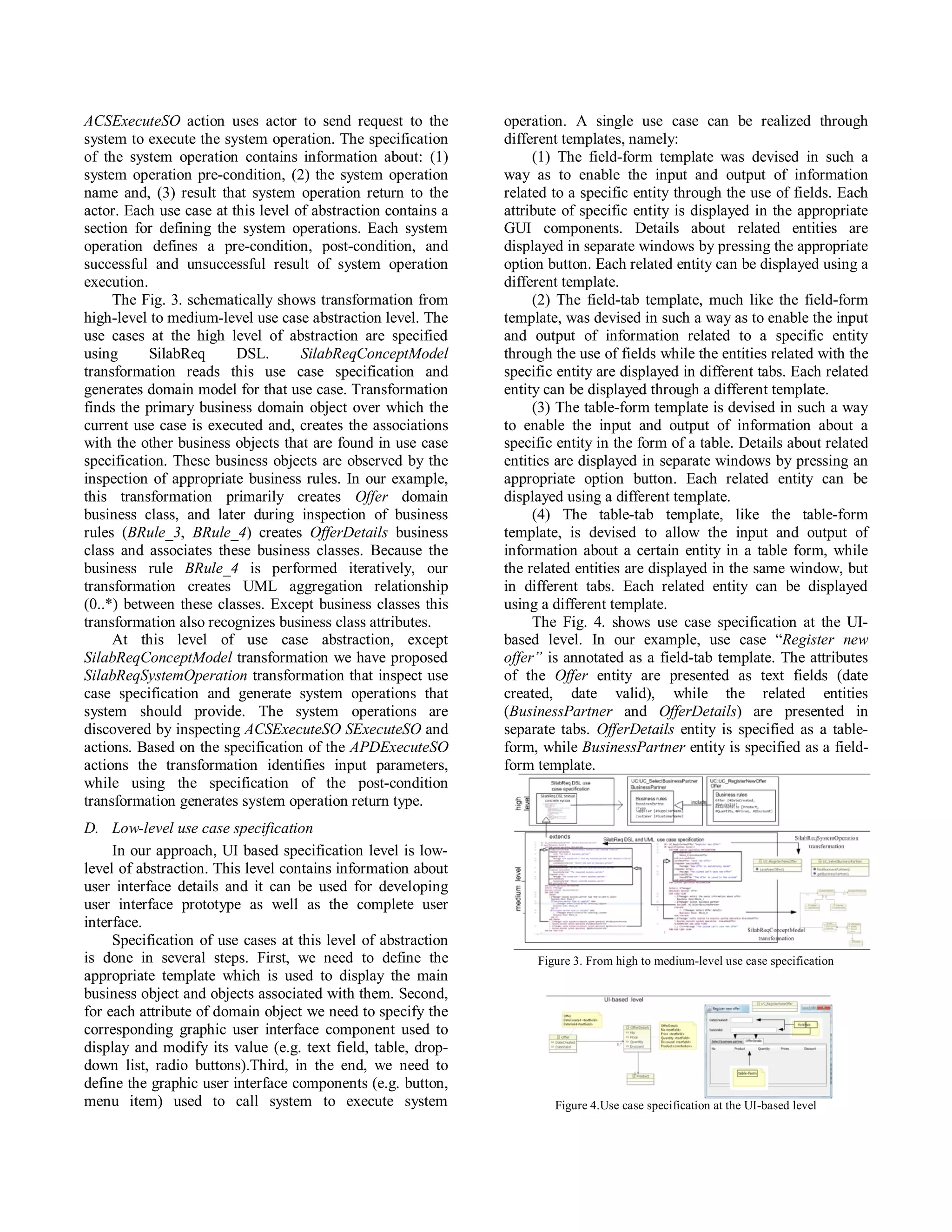 ACSExecuteSO action uses actor to send request to the          operation. A single use case can be realized through
system to execute the system operation. The specification      different templates, namely:
of the system operation contains information about: (1)             (1) The field-form template was devised in such a
system operation pre-condition, (2) the system operation       way as to enable the input and output of information
name and, (3) result that system operation return to the       related to a specific entity through the use of fields. Each
actor. Each use case at this level of abstraction contains a   attribute of specific entity is displayed in the appropriate
section for defining the system operations. Each system        GUI components. Details about related entities are
operation defines a pre-condition, post-condition, and         displayed in separate windows by pressing the appropriate
successful and unsuccessful result of system operation         option button. Each related entity can be displayed using a
execution.                                                     different template.
     The Fig. 3. schematically shows transformation from            (2) The field-tab template, much like the field-form
high-level to medium-level use case abstraction level. The     template, was devised in such a way as to enable the input
use cases at the high level of abstraction are specified       and output of information related to a specific entity
using      SilabReq      DSL.       SilabReqConceptModel       through the use of fields while the entities related with the
transformation reads this use case specification and           specific entity are displayed in different tabs. Each related
generates domain model for that use case. Transformation       entity can be displayed through a different template.
finds the primary business domain object over which the             (3) The table-form template is devised in such a way
current use case is executed and, creates the associations     to enable the input and output of information about a
with the other business objects that are found in use case     specific entity in the form of a table. Details about related
specification. These business objects are observed by the      entities are displayed in separate windows by pressing an
inspection of appropriate business rules. In our example,      appropriate option button. Each related entity can be
this transformation primarily creates Offer domain             displayed using a different template.
business class, and later during inspection of business             (4) The table-tab template, like the table-form
rules (BRule_3, BRule_4) creates OfferDetails business         template, is devised to allow the input and output of
class and associates these business classes. Because the       information about a certain entity in a table form, while
business rule BRule_4 is performed iteratively, our            the related entities are displayed in the same window, but
transformation creates UML aggregation relationship            in different tabs. Each related entity can be displayed
(0..*) between these classes. Except business classes this     using a different template.
transformation also recognizes business class attributes.           The Fig. 4. shows use case specification at the UI-
     At this level of use case abstraction, except             based level. In our example, use case “Register new
SilabReqConceptModel transformation we have proposed           offer” is annotated as a field-tab template. The attributes
SilabReqSystemOperation transformation that inspect use        of the Offer entity are presented as text fields (date
case specification and generate system operations that         created, date valid), while the related entities
system should provide. The system operations are               (BusinessPartner and OfferDetails) are presented in
discovered by inspecting ACSExecuteSO SExecuteSO and           separate tabs. OfferDetails entity is specified as a table-
actions. Based on the specification of the APDExecuteSO        form, while BusinessPartner entity is specified as a field-
actions the transformation identifies input parameters,        form template.
while using the specification of the post-condition
transformation generates system operation return type.
D. Low-level use case specification
     In our approach, UI based specification level is low-
level of abstraction. This level contains information about
user interface details and it can be used for developing
user interface prototype as well as the complete user
interface.
     Specification of use cases at this level of abstraction
is done in several steps. First, we need to define the              Figure 3. From high to medium-level use case specification
appropriate template which is used to display the main
business object and objects associated with them. Second,
for each attribute of domain object we need to specify the
corresponding graphic user interface component used to
display and modify its value (e.g. text field, table, drop-
down list, radio buttons).Third, in the end, we need to
define the graphic user interface components (e.g. button,
menu item) used to call system to execute system                       Figure 4.Use case specification at the UI-based level
 