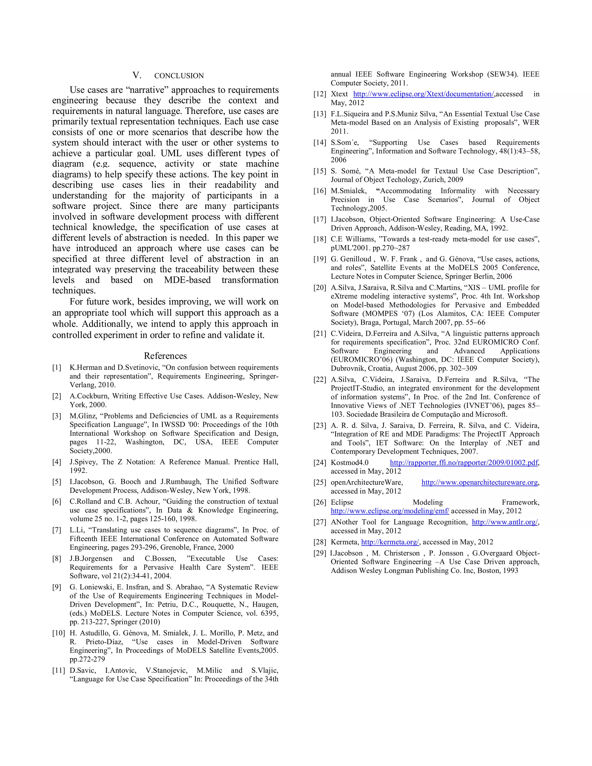 V. CONCLUSION                                             annual IEEE Software Engineering Workshop (SEW34). IEEE
                                                                                Computer Society, 2011.
     Use cases are “narrative” approaches to requirements                [12]   Xtext http://www.eclipse.org/Xtext/documentation/,accessed in
engineering because they describe the context and                               May, 2012
requirements in natural language. Therefore, use cases are               [13]   F.L.Siqueira and P.S.Muniz Silva, “An Essential Textual Use Case
primarily textual representation techniques. Each use case                      Meta-model Based on an Analysis of Existing proposals”, WER
consists of one or more scenarios that describe how the                         2011.
system should interact with the user or other systems to                 [14]   S.Som´e, “Supporting Use Cases based Requirements
achieve a particular goal. UML uses different types of                          Engineering”, Information and Software Technology, 48(1):43–58,
                                                                                2006
diagram (e.g. sequence, activity or state machine
                                                                         [15]   S. Somé, “A Meta-model for Textaul Use Case Description”,
diagrams) to help specify these actions. The key point in                       Journal of Object Techology, Zurich, 2009
describing use cases lies in their readability and
                                                                         [16]   M.Smialek, “Accommodating Informality with Necessary
understanding for the majority of participants in a                             Precision in Use Case Scenarios”, Journal of Object
software project. Since there are many participants                             Technology,2005.
involved in software development process with different                  [17]   I.Jacobson, Object-Oriented Software Engineering: A Use-Case
technical knowledge, the specification of use cases at                          Driven Approach, Addison-Wesley, Reading, MA, 1992.
different levels of abstraction is needed. In this paper we              [18]   C.E Williams, ”Towards a test-ready meta-model for use cases”,
have introduced an approach where use cases can be                              pUML'2001. pp.270~287
specified at three different level of abstraction in an                  [19]   G. Genilloud , W. F. Frank , and G. Génova, “Use cases, actions,
integrated way preserving the traceability between these                        and roles”, Satellite Events at the MoDELS 2005 Conference,
                                                                                Lecture Notes in Computer Science, Springer Berlin, 2006
levels and based on MDE-based transformation
techniques.                                                              [20]   A.Silva, J.Saraiva, R.Silva and C.Martins, “XIS – UML profile for
                                                                                eXtreme modeling interactive systems”, Proc. 4th Int. Workshop
     For future work, besides improving, we will work on                        on Model-based Methodologies for Pervasive and Embedded
an appropriate tool which will support this approach as a                       Software (MOMPES ‘07) (Los Alamitos, CA: IEEE Computer
whole. Additionally, we intend to apply this approach in                        Society), Braga, Portugal, March 2007, pp. 55–66
controlled experiment in order to refine and validate it.                [21]   C.Videira, D.Ferreira and A.Silva, “A linguistic patterns approach
                                                                                for requirements specification”, Proc. 32nd EUROMICRO Conf.
                                                                                Software      Engineering        and      Advanced       Applications
                            References                                          (EUROMICRO’06) (Washington, DC: IEEE Computer Society),
[1]  K.Herman and D.Svetinovic, “On confusion between requirements              Dubrovnik, Croatia, August 2006, pp. 302–309
     and their representation”, Requirements Engineering, Springer-      [22]   A.Silva, C.Videira, J.Saraiva, D.Ferreira and R.Silva, “The
     Verlang, 2010.                                                             ProjectIT-Studio, an integrated environment for the development
[2] A.Cockburn, Writing Effective Use Cases. Addison-Wesley, New                of information systems”, In Proc. of the 2nd Int. Conference of
     York, 2000.                                                                Innovative Views of .NET Technologies (IVNET’06), pages 85–
[3] M.Glinz, “Problems and Deficiencies of UML as a Requirements                103. Sociedade Brasileira de Computação and Microsoft.
     Specification Language”, In IWSSD '00: Proceedings of the 10th      [23]   A. R. d. Silva, J. Saraiva, D. Ferreira, R. Silva, and C. Videira,
     International Workshop on Software Specification and Design,               “Integration of RE and MDE Paradigms: The ProjectIT Approach
     pages 11-22, Washington, DC, USA, IEEE Computer                            and Tools”, IET Software: On the Interplay of .NET and
     Society,2000.                                                              Contemporary Development Techniques, 2007.
[4] J.Spivey, The Z Notation: A Reference Manual. Prentice Hall,         [24]   Kostmod4.0          http://rapporter.ffi.no/rapporter/2009/01002.pdf,
     1992.                                                                      accessed in May, 2012
[5] I.Jacobson, G. Booch and J.Rumbaugh, The Unified Software            [25]   openArchitectureWare,          http://www.openarchitectureware.org,
     Development Process, Addison-Wesley, New York, 1998.                       accessed in May, 2012
[6] C.Rolland and C.B. Achour, “Guiding the construction of textual      [26]   Eclipse                      Modeling                    Framework,
     use case specifications”, In Data & Knowledge Engineering,                 http://www.eclipse.org/modeling/emf/ accessed in May, 2012
     volume 25 no. 1-2, pages 125-160, 1998.                             [27]   ANother Tool for Language Recognition, http://www.antlr.org/,
[7] L.Li, “Translating use cases to sequence diagrams”, In Proc. of             accessed in May, 2012
     Fifteenth IEEE International Conference on Automated Software       [28]   Kermeta, http://kermeta.org/, accessed in May, 2012
     Engineering, pages 293-296, Grenoble, France, 2000
                                                                         [29]   I.Jacobson , M. Christerson , P. Jonsson , G.Overgaard Object-
[8] J.B.Jorgensen and C.Bossen, ”Executable Use Cases:                          Oriented Software Engineering –A Use Case Driven approach,
     Requirements for a Pervasive Health Care System”. IEEE                     Addison Wesley Longman Publishing Co. Inc, Boston, 1993
     Software, vol 21(2):34-41, 2004.
[9] G. Loniewski, E. Insfran, and S. Abrahao, “A Systematic Review
     of the Use of Requirements Engineering Techniques in Model-
     Driven Development”, In: Petriu, D.C., Rouquette, N., Haugen,
     (eds.) MoDELS. Lecture Notes in Computer Science, vol. 6395,
     pp. 213-227, Springer (2010)
[10] H. Astudillo, G. Génova, M. Smialek, J. L. Morillo, P. Metz, and
     R. Prieto-Díaz, “Use cases in Model-Driven Software
     Engineering”, In Proceedings of MoDELS Satellite Events,2005.
     pp.272-279
[11] D.Savic, I.Antovic, V.Stanojevic, M.Milic and S.Vlajic,
     “Language for Use Case Specification” In: Proceedings of the 34th
 