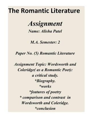 The Romantic Literature
Assignment
Name: Alisha Patel
M.A. Semester: 2
Paper No. (5) Romantic Literature
Assignment Topic: Wordsworth and
Coleridge( as a Romantic Poet):
a critical study.
*Biography.
*works
*features of poetry
* comparison and contrast in
Wordsworth and Coleridge.
*conclusion
 