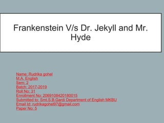 Frankenstein V/s Dr. Jekyll and Mr.
Hyde
Name: Rudrika gohel
M.A. English
Sem: 2
Batch: 2017-2019
Roll No: 31
Enrollment No: 2069108420180015
Submitted to: Smt.S.B.Gardi Department of English MKBU
Email Id: rudrikagohel97@gmail.com
Paper No: 5
 