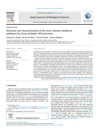 Original article
Detection and characterization of the most common foodborne
pathogens by using multiplex PCR procedure
Hisham N. Altayb a
, Rania M. Badri b
, Kamel Chaieb a
, Ehssan Moglad c,⇑
a
Department of Biochemistry, Faculty of Sciences, King Abdulaziz University, Jeddah 21589, Saudi Arabia
b
Department of Microbiology, College of Medical Laboratories Science, Sudan University of Science and Technology, Khartoum, 11111, Sudan
c
Department of Pharmaceutics, College of Pharmacy, Prince Sattam bin Abdulaziz University, P.O.Box 173, Alkharj 11942, Saudi Arabia
a r t i c l e i n f o
Article history:
Received 24 January 2023
Revised 18 March 2023
Accepted 9 April 2023
Available online 15 April 2023
Keywords:
Foodborne illness
Escherichia coli O157: H7
Listeria monocytogenes
Salmonella spp.
Vibrio cholerae
Vibrio parahaemolyticus
a b s t r a c t
Food Microbial contamination is one of the most serious problems. A large percentage of food-borne ill-
nesses are caused by food-borne pathogens, and diarrheal agents comprise more than half of the overall
prevalence of food-borne illnesses in the globe, and more commonly in developing countries. This study
aimed to identify the most-common foodborne organisms from foods in Khartoum state by PCR.
A total of 207 food samples (raw milk, fresh cheese, yogurt, fish, sausage, mortadella, and eggs) were
collected. DNA was extracted from food samples by guanidine chloride protocol, and then species-
specific primers were used to identify Escherichia coli O157: H7, Listeria monocytogenes, Salmonella spp.,
Vibrio cholerae, V. parahaemolyticus, and Staphylococcus aureus. Out of 207 samples, five (2.41%) were pos-
itive for L. monocytogenes, one (0.48%) was positive for S. aureus, and one (0.48%) was positive for both
Vibrio cholerae and Vibrio parahaemolyticus. From 91 fresh cheese samples, 2 (2.19%) were positive for
L. monocytogenes, and one (1.1%) sample was positive for two different foodborne pathogens (V. cholerae
and V. parahaemolyticus). Out of 43 Cow’s milk samples, three (7%) samples were positive for L. monocy-
togenes, and out of 4 sausage samples, one (25 %) was positive for S. aureus. Our study revealed the pres-
ence of L. monocytogenes and V. cholera in raw milk and fresh cheese samples. Their presence is
considered a potential problem and needs intensive hygiene efforts and standard safety measures before,
during, and after food processing operations.
Ó 2023 The Authors. Published by Elsevier B.V. on behalf of King Saud University. This is an open access
article under the CC BY-NC-ND license (http://creativecommons.org/licenses/by-nc-nd/4.0/).
1. Introduction
Millions of people worldwide suffer from diseases transmitted
through contaminated food and water (KAFERstEIN et al., 2019).
Transmission of foodborne pathogens causes annually about 600
million cases, and 420 000 deaths, 30% of deaths occur in children
less than five years old (Jaffee et al., 2018). In the past two to three
decades, there is an increase in the percentage of foodborne dis-
eases, with reports of serious outbreaks transmitted through con-
taminated foods and water such as cholera, listeriosis, and
salmonellosis (Heredia and García, 2018). It is estimated that annu-
ally there are about four million cases of cholera in the world,
which causes 21,000 to 143,000 deaths annually (Salcedo, 2018).
Unlike most bacteria, L. monocytogenes can survive and multiply
in low temperatures and can withstand acidity and salinity, which
enables them to contaminate many types of foods (Swaminathan
and Gerner-Smidt, 2007, de Noordhout et al., 2014). E. coli O157:
H7 is considered one of the most dangerous serotypes of E. coli,
in America alone, it causes 73,000 illnesses, more than two thou-
sand hospital stays, and 60 deaths annually, which costs the Amer-
ican economy 405 million dollars a year (Lim et al., 2010).
Salmonella species are considered one of the most important
microbes that cause foodborne infections in the world and cause
a group of diseases. The most important types are typhoid, paraty-
phoid, bacteremia, and gastroenteritis (Ibrahim et al., 2013). Annu-
ally 500,000 Salmonella-related death reported worldwide (Deng
et al., 2003). In Sudan, there is a continuous occurrence of
foodborne-related outbreaks such as cholera (Shanan et al.,
2011), the last cholera outbreakone was reported recently in
December 2019 (Moskvitina et al., 2020).
https://doi.org/10.1016/j.sjbs.2023.103653
1319-562X/Ó 2023 The Authors. Published by Elsevier B.V. on behalf of King Saud University.
This is an open access article under the CC BY-NC-ND license (http://creativecommons.org/licenses/by-nc-nd/4.0/).
⇑ Corresponding author.
E-mail addresses: hdemmahom@kau.edu.sa (H.N. Altayb), ahmed.hassanab@-
sustech.edu (R.M. Badri), kalshaib@kau.edu.sa (K. Chaieb), e.moglad@psau.edu.sa
(E. Moglad).
Peer review under responsibility of King Saud University.
Production and hosting by Elsevier
Saudi Journal of Biological Sciences 30 (2023) 103653
Contents lists available at ScienceDirect
Saudi Journal of Biological Sciences
journal homepage: www.sciencedirect.com
 