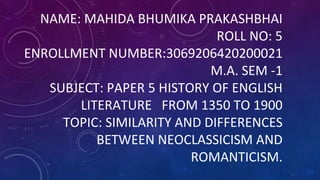 NAME: MAHIDA BHUMIKA PRAKASHBHAI
ROLL NO: 5
ENROLLMENT NUMBER:3069206420200021
M.A. SEM -1
SUBJECT: PAPER 5 HISTORY OF ENGLISH
LITERATURE FROM 1350 TO 1900
TOPIC: SIMILARITY AND DIFFERENCES
BETWEEN NEOCLASSICISM AND
ROMANTICISM.
 