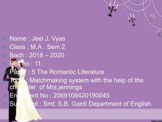  Name : Jeel J. Vyas
 Class : M.A. Sem 2
 Bach : 2018 – 2020
 Roll no : 11.
 Paper : 5 The Romantic Literature
 Topic : Matchmaking system with the help of the
character of Mrs.jennings
 Enrolment No : 2069108420190045
 Submitted : Smt. S.B. Gardi Department of English.
 