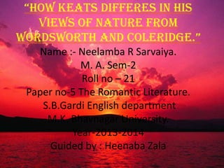 “How Keats differes in his
views of Nature from
wordswortH and Coleridge.”
Name :- Neelamba R Sarvaiya.
M. A. Sem-2
Roll no – 21
Paper no-5 The Romantic Literature.
S.B.Gardi English department
M.K. Bhavnagar University.
Year-2013-2014
Guided by : Heenaba Zala
 