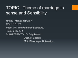 TOPIC : Theme of marriage in
sense and Sensibility
NAME : Monali Jethwa A
ROLL NO : 20
Paper : 5 : The Romantic Literature.
Sem -2 : M.A. 1
SUBMITTED TO : Dr Dilip Barad
Dept, of English
M.K. Bhavnagar. University.
 