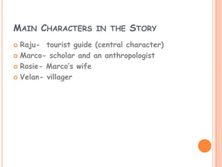 MAIN CHARACTERS IN THE STORY
 Raju- tourist guide (central character)
 Marco- scholar and an anthropologist

 Rosie- Marco’s wife

 Velan- villager
 
