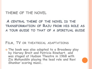 THEME OF THE NOVEL

A    CENTRAL THEME OF THE NOVEL IS THE
TRANSFORMATION OF        RAJU   FROM HIS ROLE AS
A TOUR GUIDE TO THAT OF A SPIRITUAL GUIDE



FILM, TV OR THEATRICAL ADAPTATIONS
   The book was also adapted to a Broadway play
    by Harvey Breit and Patricia Rinehart, and
    was staged at Hudson Theatre in 1968 with
    Zia Mohyeddin playing the lead role and Ravi
    Shankar scoring music.
 