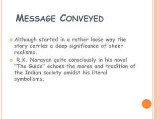 MESSAGE CONVEYED

Although started in a rather loose way the
 story carries a deep significance of sheer
 realisms.
 R.K. Narayan quite consciously in his novel
 "The Guide" echoes the mores and tradition of
 the Indian society amidst his literal
 symbolisms.
 