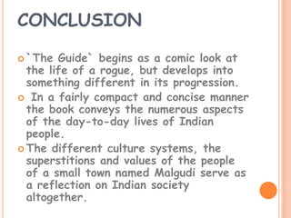 CONCLUSION

 `The  Guide` begins as a comic look at
  the life of a rogue, but develops into
  something different in its progression.
 In a fairly compact and concise manner
  the book conveys the numerous aspects
  of the day-to-day lives of Indian
  people.
 The different culture systems, the
  superstitions and values of the people
  of a small town named Malgudi serve as
  a reflection on Indian society
  altogether.
 